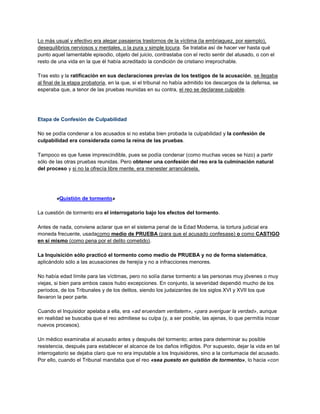 Lo más usual y efectivo era alegar pasajeros trastornos de la víctima (la embriaguez, por ejemplo),
desequilibrios nerviosos y mentales, o la pura y simple locura. Se trataba así de hacer ver hasta qué
punto aquel lamentable episodio, objeto del juicio, contrastaba con el recto sentir del atusado, o con el
resto de una vida en la que él había acreditado la condición de cristiano irreprochable.
Tras esto y la ratificación en sus declaraciones previas de los testigos de la acusación, se llegaba
al final de la etapa probatoria, en la que, si el tribunal no había admitido los descargos de la defensa, se
esperaba que, a tenor de las pruebas reunidas en su contra, el reo se declarase culpable.
Etapa de Confesión de Culpabilidad
No se podía condenar a los acusados si no estaba bien probada la culpabilidad y la confesión de
culpabilidad era considerada como la reina de las pruebas.
Tampoco es que fuese imprescindible, pues se podía condenar (como muchas veces se hizo) a partir
sólo de las otras pruebas reunidas. Pero obtener una confesión del reo era la culminación natural
del proceso y si no la ofrecía libre mente, era menester arrancársela.
«Quistión de tormento»
La cuestión de tormento era el interrogatorio bajo los efectos del tormento.
Antes de nada, conviene aclarar que en el sistema penal de la Edad Moderna, la tortura judicial era
moneda frecuente, usadacomo medio de PRUEBA (para que el acusado confesase) o como CASTIGO
en sí mismo (como pena por el delito cometido).
La Inquisición sólo practicó el tormento como medio de PRUEBA y no de forma sistemática,
aplicándolo sólo a las acusaciones de herejía y no a infracciones menores.
No había edad límite para las víctimas, pero no solía darse tormento a las personas muy jóvenes o muy
viejas, si bien para ambos casos hubo excepciones. En conjunto, la severidad dependió mucho de los
períodos, de los Tribunales y de los delitos, siendo los judaizantes de los siglos XVI y XVII los que
llevaron la peor parte.
Cuando el Inquisidor apelaba a ella, era «ad eruendam veritatem», «para averiguar la verdad», aunque
en realidad se buscaba que el reo admitiese su culpa (y, a ser posible, las ajenas, lo que permitía incoar
nuevos procesos).
Un médico examinaba al acusado antes y después del tormento; antes para determinar su posible
resistencia, después para establecer el alcance de los daños infligidos. Por supuesto, dejar la vida en tal
interrogatorio se dejaba claro que no era imputable a los Inquisidores, sino a la contumacia del acusado.
Por ello, cuando el Tribunal mandaba que el reo «sea puesto en quistión de tormento», lo hacia «con
 