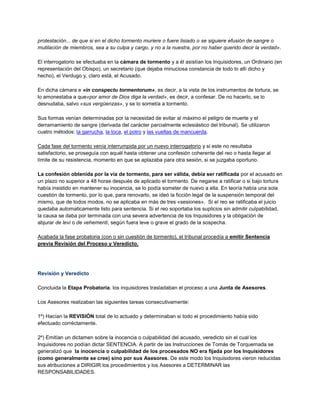 protestación... de que si en el dicho tormento muriere o fuere lisiado o se siguiere efusión de sangre o
mutilación de miembros, sea a su culpa y cargo, y no a la nuestra, por no haber querido decir la verdad».
El interrogatorio se efectuaba en la cámara de tormento y a él asistían los Inquisidores, un Ordinario (en
representación del Obispo), un secretario (que dejaba minuciosa constancia de todo lo allí dicho y
hecho), el Verdugo y, claro está, el Acusado.
En dicha cámara e «in conspectu tormentorum», es decir, a la vista de los instrumentos de tortura, se
lo amonestaba a que«por amor de Dios diga la verdad», es decir, a confesar. De no hacerlo, se lo
desnudaba, salvo «sus vergüenzas», y se lo sometía a tormento.
Sus formas venían determinadas por la necesidad de evitar al máximo el peligro de muerte y el
derramamiento de sangre (derivada del carácter parcialmente eclesiástico del tribunal). Se utilizaron
cuatro métodos: la garrucha, la toca, el potro y las vueltas de mancuerda.
Cada fase del tormento venía interrumpida por un nuevo interrogatorio y si este no resultaba
satisfactorio, se proseguía con aquél hasta obtener una confesión coherente del reo o hasta llegar al
límite de su resistencia, momento en que se aplazaba para otra sesión, si se juzgaba oportuno.
La confesión obtenida por la via de tormento, para ser válida, debía ser ratificada por el acusado en
un plazo no superior a 48 horas después de aplicado el tormento. De negarse a ratificar o si bajo tortura
había insistido en mantener su inocencia, se lo podía someter de nuevo a ella. En teoría había una sola
cuestión de tormento, por lo que, para renovarlo, se ideó la ficción legal de la suspensión temporal del
mismo, que de todos modos, no se aplicaba en más de tres «sesiones». Si el reo se ratificaba el juicio
quedaba automaticamente listo para sentencia. Si el reo soportaba los suplicios sin admitir culpabilidad,
la causa se daba por terminada con una severa advertencia de los Inquisidores y la obligación de
abjurar de levi o de vehementi, según fuera leve o grave el grado de la sospecha.
Acabada la fase probatoria (con o sin cuestión de tormento), el tribunal procedía a emitir Sentencia
previa Revisión del Proceso y Veredicto.
Revisión y Veredicto
Concluida la Etapa Probatoria, los inquisidores trasladaban el proceso a una Junta de Asesores.
Los Asesores realizaban las siguientes tareas consecutivamente:
1º) Hacían la REVISIÓN total de lo actuado y determinaban si todo el procedimiento había sido
efectuado corréctamente.
2º) Emitían un dictamen sobre la inocencia o culpabilidad del acusado, veredicto sin el cual los
Inquisidores no podían dictar SENTENCIA. A partir de las Instrucciones de Tomás de Torquemada se
generalizó que la inocencia o culpabilidad de los procesados NO era fijada por los Inquisidores
(como generalmente se cree) sino por sus Asesores. De este modo los Inquisidores vieron reducidas
sus atribuciones a DIRIGIR los procedimientos y los Asesores a DETERMINAR las
RESPONSABILIDADES.
 