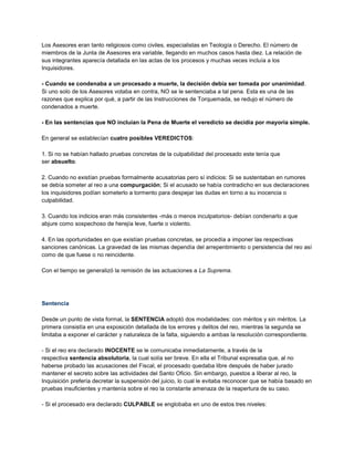 Los Asesores eran tanto religiosos como civiles, especialistas en Teología o Derecho. El número de
miembros de la Junta de Asesores era variable, llegando en muchos casos hasta diez. La relación de
sus integrantes aparecía detallada en las actas de los procesos y muchas veces incluía a los
Inquisidores.
- Cuando se condenaba a un procesado a muerte, la decisión debía ser tomada por unanimidad.
Si uno solo de los Asesores votaba en contra, NO se le sentenciaba a tal pena. Esta es una de las
razones que explica por qué, a partir de las Instrucciones de Torquemada, se redujo el número de
condenados a muerte.
- En las sentencias que NO incluían la Pena de Muerte el veredicto se decidía por mayoría simple.
En general se establecían cuatro posibles VEREDICTOS:
1. Si no se habían hallado pruebas concretas de la culpabilidad del procesado este tenía que
ser absuelto.
2. Cuando no existían pruebas formalmente acusatorias pero sí indicios: Si se sustentaban en rumores
se debía someter al reo a una compurgación; Si el acusado se había contradicho en sus declaraciones
los inquisidores podían someterlo a tormento para despejar las dudas en torno a su inocencia o
culpabilidad.
3. Cuando los indicios eran más consistentes -más o menos inculpatorios- debían condenarlo a que
abjure como sospechoso de herejía leve, fuerte o violento.
4. En las oportunidades en que existían pruebas concretas, se procedía a imponer las respectivas
sanciones canónicas. La gravedad de las mismas dependía del arrepentimiento o persistencia del reo así
como de que fuese o no reincidente.
Con el tiempo se generalizó la remisión de las actuaciones a La Suprema.
Sentencia
Desde un punto de vista formal, la SENTENCIA adoptó dos modalidades: con méritos y sin méritos. La
primera consistía en una exposición detallada de los errores y delitos del reo, mientras la segunda se
limitaba a exponer el carácter y naturaleza de la falta, siguiendo a ambas la resolución correspondiente.
- Si el reo era declarado INOCENTE se le comunicaba inmediatamente, a través de la
respectiva sentencia absolutoria, la cual solía ser breve. En ella el Tribunal expresaba que, al no
haberse probado las acusaciones del Fiscal, el procesado quedaba libre después de haber jurado
mantener el secreto sobre las actividades del Santo Oficio. Sin embargo, puestos a liberar al reo, la
Inquisición prefería decretar la suspensión del juicio, lo cual le evitaba reconocer que se había basado en
pruebas insuficientes y mantenía sobre el reo la constante amenaza de la reapertura de su caso.
- Si el procesado era declarado CULPABLE se englobaba en uno de estos tres niveles:
 