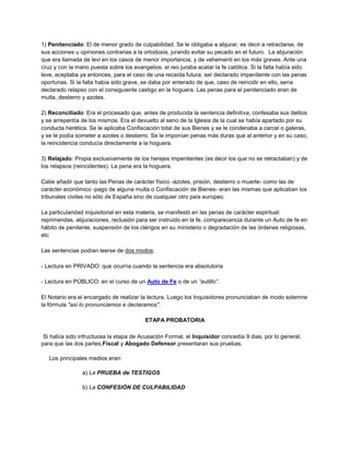 1) Penitenciado: El de menor grado de culpabilidad. Se le obligaba a abjurar, es decir a retractarse, de
sus acciones u opiniones contrarias a la ortodoxia, jurando evitar su pecado en el futuro. La abjuración
que era llamada de levi en los casos de menor importancia, y de vehementi en los más graves. Ante una
cruz y con la mano puesta sobre los evangelios, el reo juraba acatar la fe católica. Si la falta había sido
leve, aceptaba ya entonces, para el caso de una recaída futura, ser declarado impenitente con las penas
oportunas. Si la falta había sido grave, se daba por enterado de que, caso de reincidir en ello, sería
declarado relapso con el consiguiente castigo en la hoguera. Las penas para el penitenciado eran de
multa, destierro y azotes.
2) Reconciliado: Era el procesado que, antes de producida la sentencia definitiva, confesaba sus delitos
y se arrepentía de los mismos. Era el devuelto al seno de la Iglesia de la cual se había apartado por su
conducta herética. Se le aplicaba Confiscación total de sus Bienes y se le condenaba a carcel o galeras,
y se le podía someter a azotes o destierro. Se le imponían penas más duras que al anterior y en su caso,
la reincidencia conducía directamente a la hoguera.
3) Relajado: Propia exclusivamente de los herejes impenitentes (es decir los que no se retractaban) y de
los relapsos (reincidentes). La pena era la hoguera.
Cabe añadir que tanto las Penas de carácter físico -azotes, prisión, destierro o muerte- como las de
carácter económico -pago de alguna multa o Confiscación de Bienes- eran las mismas que aplicaban los
tribunales civiles no sólo de España sino de cualquier otro país europeo.
La particularidad inquisitorial en esta materia, se manifestó en las penas de carácter espiritual:
reprimendas, abjuraciones, reclusión para ser instruido en la fe, comparecencia durante un Auto de fe en
hábito de penitente, suspensión de los clérigos en su ministerio o degradación de las órdenes religiosas,
etc
Las sentencias podían leerse de dos modos:
- Lectura en PRIVADO: que ocurría cuando la sentencia era absolutoria
- Lectura en PÚBLICO: en el curso de un Auto de Fe o de un “autillo”.
El Notario era el encargado de realizar la lectura. Luego los Inquisidores pronunciaban de modo solemne
la fórmula "así lo pronunciamos e declaramos".
ETAPA PROBATORIA
Si había sido infructuosa la etapa de Acusación Formal, el Inquisidor concedía 9 dias, por lo general,
para que las dos partes,Fiscal y Abogado Defensor presentaran sus pruebas.
Los principales medios eran:
a) La PRUEBA de TESTIGOS
b) La CONFESIÓN DE CULPABILIDAD
 