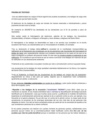 PRUEBA DE TESTIGOS
Una vez determinados los cargos el fiscal esgrimía las pruebas acusatorias y los testigos de cargo ante
el mismo juez que las había reunido
El testimonio de los testigos de cargo era tomado de manera reservada e individualmente y previo
juramento de decir solo la verdad.
Se mantenía en SECRETO las identidades de los declarantes con el fin de ponerles a salvo de
represalias.
Solo podían asistir al interrogatorio del testimonio, además de los testigos, los Inquisidores
(imprescindible), el Notario, el Alguacil, el Receptor y otros oficilaes y religiosos del Santo Oficio.
El interrogatorio a los testigos se desarrollaba en base a los asuntos que constaban en el escrito
acusatorio del Fiscal y se caracterizaban por su minuciosidad en el detalle y el concepto.
Tras su declaración el testigo debía ratificar la veracidad de lo manifestado (imprescindible). La
ratificación de la Declaración era considerado uno de los elementos más importantes del interrogatorio al
testigo de cargo, pero especialmente cobraba una inusitada importancia en los casos en los que no se
había conseguido la confesión del presunto hereje. En ese caso su condena pasaba a sostenerse en esa
ratificación. En la práctica lo que se hacía es que se volvía a convocar a los testigos con intención de que
se ratificasen en sus declaraciones anteriores.
Finalmente se les cuestionaba si acusaban movidos por odio o animadversión contra el supuesto hereje.
Las acusaciones de los testigos de cargo quedaban asentadas debidamente en los libros y los registros
del Santo Oficio (imprescindible).
Ya en la Audiencia, el Fiscal leía las acusaciones de los testigos sin ningún tipo de explicación.
Seguidamente se volvía a leer pero por partes, dejando que el sospechoso fuera contestando,
igualmente por partes, a cada punto.
El reo, entonces, intentaba contrarrestar con ayuda de su defensor, quien podía solicitar probanzas a
favor del inculpado, como:
- Repudiar a los testigos de la acusación (“suministrar TACHAS” ), cosa difícil, dado que se
mantenían en secreto. El reo miraba embrollarlo todo e intentaba la descalificación del testigo buscando
identificarlo por la declaración -cosa que muchas veces ocurría- y justificando la invalidez del testimonio
basándose en anidmadversión personal (por ejemplo la de un aprendiz contra su amo, por ejemplo, muy
frecuente en el gremio artesano). Es por ello que, en contra de la opinión común, la mayor parte de las
acusaciones no provenían de los enemigos personales del reo sino más bien de las personas más
allegadas al mismo. Con ello se hacía complicado probar por parte del reo la enemistad de aquellos a los
que consideraron personas de su entera confianza.
El reo podían presentar una relación con cuantos nombres de personas quisiera, señalándolas como
personas que por motivo de su enemistad pudieran haber testificado contra ellos. Era una de las
pruebas que más les podía beneficiar porque si acertaban en las persona que les habían delatado y
 