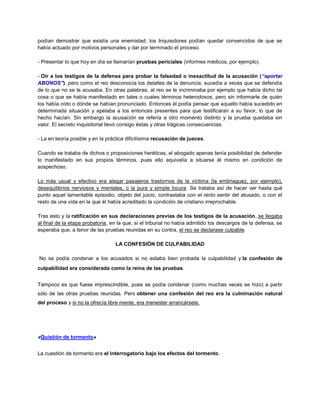 podían demostrar que existía una enemistad, los Inquisidores podían quedar convencidos de que se
había actuado por motivos personales y dar por terminado el proceso.
- Presentar lo que hoy en día se llamarían pruebas periciales (informes médicos, por ejemplo).
- Oír a los testigos de la defensa para probar la falsedad o inexactitud de la acusación (“aportar
ABONOS”). pero como el reo desconocía los detalles de la denuncia, sucedía a veces que se defendía
de lo que no se le acusaba. En otras palabras, al reo se le incriminaba por ejemplo que había dicho tal
cosa o que se había manifestado en tales o cuales términos heterodoxos, pero sin informarle de quién
los había oído o dónde se habían pronunciado. Entonces él podía pensar que aquello había sucedido en
determinada situación y apelaba a los entonces presentes para que testificaran a su favor, lo que de
hecho hacían. Sin embargo la acusación se refería a otro momento distinto y la prueba quedaba sin
valor. El secreto inquisitorial llevó consigo éstas y otras trágicas consecuencias.
- La en teoría posible y en la práctica dificilísima recusación de jueces.
Cuando se trataba de dichos o proposiciones heréticas, el abogado apenas tenía posibilidad de defender
lo manifestado en sus propios términos, pues ello equivalía a situarse él mismo en condición de
sospechoso.
Lo más usual y efectivo era alegar pasajeros trastornos de la víctima (la embriaguez, por ejemplo),
desequilibrios nerviosos y mentales, o la pura y simple locura. Se trataba así de hacer ver hasta qué
punto aquel lamentable episodio, objeto del juicio, contrastaba con el recto sentir del atusado, o con el
resto de una vida en la que él había acreditado la condición de cristiano irreprochable.
Tras esto y la ratificación en sus declaraciones previas de los testigos de la acusación, se llegaba
al final de la etapa probatoria, en la que, si el tribunal no había admitido los descargos de la defensa, se
esperaba que, a tenor de las pruebas reunidas en su contra, el reo se declarase culpable.
LA CONFESIÓN DE CULPABILIDAD
No se podía condenar a los acusados si no estaba bien probada la culpabilidad y la confesión de
culpabilidad era considerada como la reina de las pruebas.
Tampoco es que fuese imprescindible, pues se podía condenar (como muchas veces se hizo) a partir
sólo de las otras pruebas reunidas. Pero obtener una confesión del reo era la culminación natural
del proceso y si no la ofrecía libre mente, era menester arrancársela.
«Quistión de tormento»
La cuestión de tormento era el interrogatorio bajo los efectos del tormento.
 