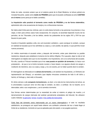 Antes de nada, conviene aclarar que en el sistema penal de la Edad Moderna, la tortura judicial era
moneda frecuente, usada como medio de PRUEBA (para que el acusado confesase) o como CASTIGO
en sí mismo (como pena por el delito cometido).
La Inquisición sólo practicó el tormento como medio de PRUEBA y no de forma sistemática,
aplicándolo sólo a las acusaciones de herejía y no a infracciones menores.
No había edad límite para las víctimas, pero no solía darse tormento a las personas muy jóvenes o muy
viejas, si bien para ambos casos hubo excepciones. En conjunto, la severidad dependió mucho de los
períodos, de los Tribunales y de los delitos, siendo los judaizantes de los siglos XVI y XVII los que
llevaron la peor parte.
Cuando el Inquisidor apelaba a ella, era «ad eruendam veritatem», «para averiguar la verdad», aunque
en realidad se buscaba que el reo admitiese su culpa (y, a ser posible, las ajenas, lo que permitía incoar
nuevos procesos).
Un médico examinaba al acusado antes y después del tormento; antes para determinar su posible
resistencia, después para establecer el alcance de los daños infligidos. Por supuesto, dejar la vida en tal
interrogatorio se dejaba claro que no era imputable a los Inquisidores, sino a la contumacia del acusado.
Por ello, cuando el Tribunal mandaba que el reo «sea puesto en quistión de tormento», lo hacia «con
protestación... de que si en el dicho tormento muriere o fuere lisiado o se siguiere efusión de sangre o
mutilación de miembros, sea a su culpa y cargo, y no a la nuestra, por no haber querido decir la verdad».
El interrogatorio se efectuaba en la cámara de tormento y a él asistían los Inquisidores, un Ordinario (en
representación del Obispo), un secretario (que dejaba minuciosa constancia de todo lo allí dicho y
hecho), el Verdugo y, claro está, el Acusado.
En dicha cámara e «in conspectu tormentorum», es decir, a la vista de los instrumentos de tortura, se
lo amonestaba a que«por amor de Dios diga la verdad», es decir, a confesar. De no hacerlo, se lo
desnudaba, salvo «sus vergüenzas», y se lo sometía a tormento.
Sus formas venían determinadas por la necesidad de evitar al máximo el peligro de muerte y el
derramamiento de sangre (derivada del carácter parcialmente eclesiástico del tribunal). Se utilizaron
cuatro métodos: la garrucha, la toca, el potro y las vueltas de mancuerda.
Cada fase del tormento venía interrumpida por un nuevo interrogatorio y si este no resultaba
satisfactorio, se proseguía con aquél hasta obtener una confesión coherente del reo o hasta llegar al
límite de su resistencia, momento en que se aplazaba para otra sesión, si se juzgaba oportuno.
 