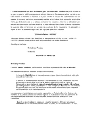 La confesión obtenida por la via de tormento, para ser válida, debía ser ratificada por el acusado en
un plazo no superior a 48 horas después de aplicado el tormento. De negarse a ratificar o si bajo tortura
había insistido en mantener su inocencia, se lo podía someter de nuevo a ella. En teoría había una sola
cuestión de tormento, por lo que, para renovarlo, se ideó la ficción legal de la suspensión temporal del
mismo, que de todos modos, no se aplicaba en más de tres «sesiones». Si el reo se ratificaba el juicio
quedaba automaticamente listo para sentencia. Si el reo soportaba los suplicios sin admitir culpabilidad,
la causa se daba por terminada con una severa advertencia de los Inquisidores y la obligación de
abjurar de levi o de vehementi, según fuera leve o grave el grado de la sospecha.
CONCLUSIÓN DEL PROCESO
Terminada la Etapa PROBATORIA, se entraba en la etapa final del proceso, la CONCLUSIÓN DEL
PROCESO pidiendo ambas partes el cierre del procedimiento y el dictado del veredicto
Constaba de dos fases:
- Revisión del Proceso
- Sentencia
REVISIÓN DEL PROCESO
Revisión y Veredicto
Concluida la Etapa Probatoria, los inquisidores trasladaban el proceso a una Junta de Asesores.
Los Asesores realizaban las siguientes tareas consecutivamente:
1.- Hacían la REVISIÓN total de lo actuado y determinaban si todo el procedimiento había sido
efectuado corréctamente.
2.- Emitían un dictamen sobre la inocencia o culpabilidad del acusado, veredicto sin el cual los
Inquisidores no podían dictar SENTENCIA. A partir de las Instrucciones de Tomás de
Torquemada se generalizó que la inocencia o culpabilidad de los procesados NO era fijada
por los Inquisidores (como generalmente se cree) sino por sus Asesores. De este modo los
Inquisidores vieron reducidas sus atribuciones a DIRIGIR los procedimientos y los Asesores a
DETERMINAR las RESPONSABILIDADES.
Los Asesores eran tanto religiosos como civiles, especialistas en Teología o Derecho. El número de
miembros de la Junta de Asesores era variable, llegando en muchos casos hasta diez. La relación de
sus integrantes aparecía detallada en las actas de los procesos y muchas veces incluía a los
Inquisidores.
- Cuando se condenaba a un procesado a muerte, la decisión debía ser tomada por
unanimidad. Si uno solo de los Asesores votaba en contra, NO se le sentenciaba a tal pena.
 