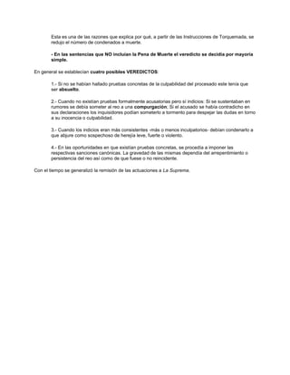 Esta es una de las razones que explica por qué, a partir de las Instrucciones de Torquemada, se
redujo el número de condenados a muerte.
- En las sentencias que NO incluían la Pena de Muerte el veredicto se decidía por mayoría
simple.
En general se establecían cuatro posibles VEREDICTOS:
1.- Si no se habían hallado pruebas concretas de la culpabilidad del procesado este tenía que
ser absuelto.
2.- Cuando no existían pruebas formalmente acusatorias pero sí indicios: Si se sustentaban en
rumores se debía someter al reo a una compurgación; Si el acusado se había contradicho en
sus declaraciones los inquisidores podían someterlo a tormento para despejar las dudas en torno
a su inocencia o culpabilidad.
3.- Cuando los indicios eran más consistentes -más o menos inculpatorios- debían condenarlo a
que abjure como sospechoso de herejía leve, fuerte o violento.
4.- En las oportunidades en que existían pruebas concretas, se procedía a imponer las
respectivas sanciones canónicas. La gravedad de las mismas dependía del arrepentimiento o
persistencia del reo así como de que fuese o no reincidente.
Con el tiempo se generalizó la remisión de las actuaciones a La Suprema.
 