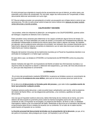 El móvil principal que originaba la mayoría de las acusaciones era que el silencio, en estos casos, era
entendido como indicio de complicidad. Por otro lado, según las instrucciones de Torquemada, el falso
denunciante debía ser sancionado con sumo rigor.
El Tribunal evitaba proceder con precipitación al recibir una acusación por el lógico temor a errar en sus
apreciaciones. Por ello no solía actuar sobre la base de meros indicios sino después de haber recibido
varias denuncias y reunido pruebas.
CALIFICACIÓN Y DECISIÓN
Las pruebas, antes de ordenarse la detención, se entregaban a los CALIFICADORES, quienes solían
ser teólogos o expertos en Derecho Civil o Canónico.
Estos actuaban como censores para determinar si los cargos constituían alguna forma de herejía. En
este último caso, el Fiscal redactaba una orden de arresto y el acusado era inmediatamente detenido. Se
consideraba indispensable la existencia de indicios claros para culpar a alguien de hereje. No bastaba,
por ejemplo, que un judeoconverso estuviera circuncidado, era necesario que constara claramente que lo
había hecho después de haberse convertido al cristianismo; aun en este caso tenía que constar que lo
había hecho por motivos religiosos.
Después del examen minucioso de los testimonios reunidos por el Fiscal los Inquisidores decidían si se
archivaba la investigación o si había lugar a proceso.
En este último caso, se dictaba la CITACIÓN o el mandamiento de DETENCIÓN contra los presuntos
herejes.
Desde mediados del siglo XVI, los Inquisidores de Distrito enviaban las informaciones reunidas a La
Suprema antes de disponer la citación o detención del sospechoso y, por ende, del inicio del proceso en
sí, para que esta dispusiese lo conveniente.
LA DENUNCIA
En el inicio del procedimiento mediante DENUNCIA, la persona se limitaba a poner en conocimiento de
los Inquisidores la existencia de unos delitos, para que se incoe el proceso penal por parte de los
jueces.
En la denuncia el denunciante no formaba parte del proceso, y por este motivo quedaba exento de
tener que presentar cualquier prueba.
Cualquier persona podía denunciar, y esto se podía hacer verbalmente o por escrito, ante la presencia
del notario del Santo Oficio, con las alegaciones pertinentes, y los nombres y apellidos de la parte
denunciante.
Una vez que el Inquisidor recibía la denuncia, debía informarse de los motivos de la misma, así como
obtener del denunciante el juramento previo sobre los Santos Evangelios acerca de ser verdad lo
contenido en ella. El Inquisidor se encargaba, en presencia del Notario, de llevar a cabo un detallado
interrogatorio relativo a las circunstancias del delito. Redactada la denuncia por el secretario del tribunal,
el denunciante debía firmar si estaba de acuerdo con su contenido. En el caso de no saber escribir,
podía hacerlo el Inquisidor en su nombre.
La función procesal del denunciante terminaba con la presentación de la denuncia, ya que, al no
ser parte en el proceso, éste proseguía por el juez (el Inquisidor) o por el Fiscal.
 