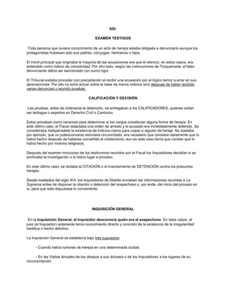 ASI:
EXAMEN TESTIGOS
Toda persona que tuviera conocimiento de un acto de herejía estaba obligada a denunciarlo aunque los
protagonistas hubiesen sido sus padres, cónyuges, hermanos o hijos.
El móvil principal que originaba la mayoría de las acusaciones era que el silencio, en estos casos, era
entendido como indicio de complicidad. Por otro lado, según las instrucciones de Torquemada, el falso
denunciante debía ser sancionado con sumo rigor.
El Tribunal evitaba proceder con precipitación al recibir una acusación por el lógico temor a errar en sus
apreciaciones. Por ello no solía actuar sobre la base de meros indicios sino después de haber recibido
varias denuncias y reunido pruebas.
CALIFICACIÓN Y DECISIÓN
Las pruebas, antes de ordenarse la detención, se entregaban a los CALIFICADORES, quienes solían
ser teólogos o expertos en Derecho Civil o Canónico.
Estos actuaban como censores para determinar si los cargos constituían alguna forma de herejía. En
este último caso, el Fiscal redactaba una orden de arresto y el acusado era inmediatamente detenido. Se
consideraba indispensable la existencia de indicios claros para culpar a alguien de hereje. No bastaba,
por ejemplo, que un judeoconverso estuviera circuncidado, era necesario que constara claramente que lo
había hecho después de haberse convertido al cristianismo; aun en este caso tenía que constar que lo
había hecho por motivos religiosos.
Después del examen minucioso de los testimonios reunidos por el Fiscal los Inquisidores decidían si se
archivaba la investigación o si había lugar a proceso.
En este último caso, se dictaba la CITACIÓN o el mandamiento de DETENCIÓN contra los presuntos
herejes.
Desde mediados del siglo XVI, los Inquisidores de Distrito enviaban las informaciones reunidas a La
Suprema antes de disponer la citación o detención del sospechoso y, por ende, del inicio del proceso en
sí, para que esta dispusiese lo conveniente.
INQUISICIÓN GENERAL
En la Inquisición General, el Inquisidor desconocía quién era el sospechoso. En tales casos, el
juez (el Inquisidor) solamente tenía conocimiento directo y concreto de la existencia de la irregularidad
herética o hecho delictivo.
La Inquisición General se establecía bajo tres supuestos:
- Cuando había rumores de herejía en una determinada ciudad.
- En las Visitas Anuales de los obispos a sus diócesis o de los Inquisidores a los lugares de su
circunscripción.
 