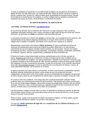 Cuando se establecía la Inquisición en una determinada localidad y los Inquisidores comenzaban a
ejercer de oficio. En este último caso, por medio del llamado "Edicto de Gracia", se abría un plazo de
treinta a cuarenta días, durante los cuales los fieles tienen la posibilidad de autodenunciarse. De esta
forma obtenían la reconciliación con la Iglesia, no sufrían castigos duros y quedaban excluidos de la
imposición de la pena de muerte, cárcel perpetua o confiscación de bienes.
EL EDICTO DE GRACIA Y EL EDICTO DE FE
Las Visitas. Los Edictos de Gracia. Los Edictos de Fe.
En los primeros tiempos, tras la instalación del Tribunal en un lugar cualquiera o bien cuando se
sopechaba actividades heréticas más o menos concretas en algún lugar del area de acción del Tribunal
de Distrito, se efectuaba una Visita a la población más importante del area.
La actividad se iniciaba con la lectura del sermón en día domingo, con la asistencia de los párrocos y de
representantes de las órdenes religiosas establecidas en el lugar. Dicho sermón se dedicaba
íntegramente a resaltar la fe católica, exhortando a los concurrentes a ayudar en su defensa.
Seguidamente, se procedía a dar lectura al Edicto de Gracia. En este se explicaba las formas de
reconocer las herejías para que el común de la gente las pudiera diferenciar y, en caso de tener
conocimiento de que se hubiesen cometido hechos similares, los denunciasen. incluían una síntesis
minuciosa de los ritos y costumbres de los judaizantes, musulmanes, luteranos, alumbrados, solicitantes
en confesión, bígamos, adivinos, supersticiosos, poseedores de libros prohibidos, etc.
El Edicto de Gracia un plazo determinado de tiempo, generalmente de 30 a 40 días, período de
gracia, durante el cual quienes se consideraran incursos en herejía podían hacer confesión de sus
errores y reconciliarse con la Iglesia. Con este procedimiento, heredado de la Inquisición medieval y que
ya aparece recogido en las Instrucciones de 1484, los fieles quedaban a salvo de penas graves, estando
sólo obligados a cumplir una penitencia razonable y al pago de una limosna. Si la confesión espontánea
tenía lugar tras el período de gracia, la pena se agravaba con la confiscación de bienes e, incluso, de
existir testimonios adversos, con la reclusión en la cárcel.
El sistema del Edicto de Gracia reportó a la Inquisición, en base a las limosnas, considerables ingresos,
facilitando además confesiones que abrían nuevas pistas de cara a la prosecución de otras
indagaciones, de información sobre otros herejes, ya que la contrapartida era la obligación de denunciar
al mismo tiempo a todos los que compartieran la misma culpa o a quienes le hubiesen conducido a ella.
En cuanto al resto de la población, se le exigía descubrir a quienes practicasen cualquier herejía,
pudiendo hacer sus incriminaciones incluso de forma anónima. Toda persona que tuviera conocimiento
de un acto de herejía estaba obligada a denunciarlo aunque los protagonistas hubiesen sido sus padres,
cónyuges, hermanos o hijos. El móvil principal que originaba la mayoría de las acusaciones era que el
silencio, en estos casos, era entendido como indicio de complicidad.
Los denunciantes y testigos lo tenían todo a su favor: su identidad se mantenía en secreto, se admitían
como pruebas meros rumores y las costas del proceso corrían por cuenta del tribunal y no por la suya,
aunque el acusado fuese absuelto.
Pese a lo dicho, y pese a que al parecer los plazos marcados se exigieron con férrea rigidez, aquello
resultó bastante tolerable en relación a lo que iba a venir después.
Y lo que vino, desde comienzos del siglo XVI, fue la sustitución de esos Edictos de Gracia por los
llamados Edictos de Fe.
 
