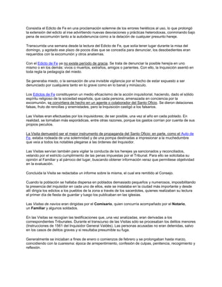 Consistía el Edicto de Fe en una proclamación solemne de los errores heréticos al uso, lo que prolongó
la extensión del edicto al irse advirtiendo nuevas desviaciones y prácticas heterodoxas, conminando bajo
pena de excomunión tanto a la autodenuncia como a la delación de cualquier presunto hereje.
Transcurrida una semana desde la lectura del Edicto de Fe, que solía tener lugar durante la misa del
domingo, y agotado ese plazo de pocos días que se concedía para denunciar, los desobedientes eran
requeridos con la excomunión y otros anatemas.
Con el Edicto de Fe ya no existe período de gracia. Se trata de denunciar la posible herejía en uno
mismo o en los demás: vivos o muertos, extraños, amigos o parientes. Con ello, la Inquisición asentó en
toda regla la pedagogía del miedo.
Se generaba miedo, o la sensación de una invisible vigilancia por el hecho de estar expuesto a ser
denunciado por cualquiera tanto en lo grave como en lo banal y minúsculo.
Los Edictos de Fe constituyeron un medio eficacísimo de la acción inquisitorial, haciendo, dado el sólido
espíritu religioso de la sociedad española, que cada persona, amenazada en conciencia por la
excomunión, se convirtiera de hecho en un agente o colaborador del Santo Oficio. Se dieron delaciones
falsas, fruto de rencillas y enemistades, pero la Inquisición castigó a los falsarios.
Las Visitas eran efectuadas por los inquisidores; de ser posible, una vez al año en cada poblado. En
realidad, se tornaban más esporádicas, entre otras razones, porque los gastos corrían por cuenta de sus
propios peculios.
La Visita demuestró ser el mejor instrumento de propaganda del Santo Oficio: en parte, como el Auto de
Fe, estaba rodeada de una solemnidad y de una pompa destinadas a impresionar a la muchedumbre
que veía a todos los notables plegarse a las órdenes del Inquisidor.
Las Visitas servían también para vigilar la conducta de los herejes ya sancionados y reconciliados,
velando por el estricto cumplimiento de las penas impuestas por el Tribunal. Para ello se solicitaba su
opinión al Familiar y al párroco del lugar, buscando obtener información veraz que permitiese objetividad
en la evaluación.
Concluida la Visita se redactaba un informe sobre la misma, el cual era remitido al Consejo.
Cuando la población se hallaba dispersa en poblados demasiado pequeños y numerosos, imposibilitando
la presencia del inquisidor en cada uno de ellos, este se instalaba en la ciudad más importante y desde
allí dirigía los edictos a los pueblos de la zona a través de los sacerdotes, quienes realizaban su lectura
el primer día de fiesta de guardar y luego los publicaban en las iglesias.
Las Visitas de navíos eran dirigidas por el Comisario, quien concurría acompañado por el Notario,
un Familiar y algunos soldados.
En las Visitas se recogían las testificaciones que, una vez analizadas, eran derivadas a los
correspondientes Tribunales. Durante el transcurso de las Visitas sólo se procesaban los delitos menores
(Instrucciones de 1561 del Inquisidor General Valdés). Las personas acusadas no eran detenidas, salvo
en los casos de delitos graves y si resultaba presumible su fuga.
Generalmente se iniciaban a fines de enero o comienzos de febrero y se prolongaban hasta marzo,
coincidiendo con la cuaresma: época de arrepentimiento, confesión de culpas, penitencia, recogimiento y
reflexión.
 