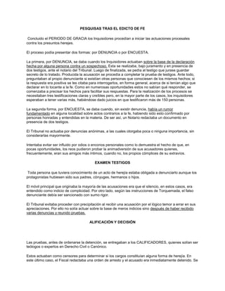 PESQUISAS TRAS EL EDICTO DE FE
Concluido el PERIODO DE GRACIA los Inquisidores procedían a iniciar las actuaciones procesales
contra los presuntos herejes.
El proceso podía presentar dos formas: por DENUNCIA o por ENCUESTA.
La primera, por DENUNCIA, se daba cuando los Inquisidores actuaban sobre la base de la declaración
hecha por alguna persona contra un sospechoso. Esta se realizaba, bajo juramento y en presencia de
dos testigos, ante el notario del Tribunal. Luego de finalizada, se pedía al testigo que jurase guardar
secreto de lo tratado. Producida la acusación se procedía a completar la prueba de testigos. Ante todo,
preguntaban al propio denunciante si existían otras personas que conociesen de los mismos hechos; si
la respuesta era positiva se les citaba para interrogarlos, en forma general, acerca de si tenían algo que
declarar en lo tocante a la fe. Como en numerosas oportunidades estos no sabían qué responder, se
comenzaba a precisar los hechos para facilitar sus respuestas. Para la realización de los procesos se
necesitaban tres testificaciones claras y creíbles pero, en la mayor parte de los casos, los inquisidores
esperaban a tener varias más, habiéndose dado juicios en que testificaron más de 150 personas.
La segunda forma, por ENCUESTA, se daba cuando, sin existir denuncia, había un rumor
fundamentado en alguna localidad sobre actos contrarios a la fe, habiendo sido esto confirmado por
personas honradas y entendidas en la materia. De ser así, un Notario redactaba un documento en
presencia de dos testigos.
El Tribunal no actuaba por denuncias anónimas, a las cuales otorgaba poca o ninguna importancia, sin
considerarlas mayormente.
Intentaba evitar ser influido por odios o enconos personales como lo demuestra el hecho de que, en
pocas oportunidades, los reos pudieron probar la animadversión de sus acusadores quienes,
frecuentemente, eran sus amigos más íntimos, cuando no, los propios cómplices de su extravíos.
EXAMEN TESTIGOS
Toda persona que tuviera conocimiento de un acto de herejía estaba obligada a denunciarlo aunque los
protagonistas hubiesen sido sus padres, cónyuges, hermanos o hijos.
El móvil principal que originaba la mayoría de las acusaciones era que el silencio, en estos casos, era
entendido como indicio de complicidad. Por otro lado, según las instrucciones de Torquemada, el falso
denunciante debía ser sancionado con sumo rigor.
El Tribunal evitaba proceder con precipitación al recibir una acusación por el lógico temor a errar en sus
apreciaciones. Por ello no solía actuar sobre la base de meros indicios sino después de haber recibido
varias denuncias y reunido pruebas.
ALIFICACIÓN Y DECISIÓN
Las pruebas, antes de ordenarse la detención, se entregaban a los CALIFICADORES, quienes solían ser
teólogos o expertos en Derecho Civil o Canónico.
Estos actuaban como censores para determinar si los cargos constituían alguna forma de herejía. En
este último caso, el Fiscal redactaba una orden de arresto y el acusado era inmediatamente detenido. Se
 