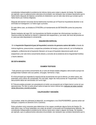 consideraba indispensable la existencia de indicios claros para culpar a alguien de hereje. No bastaba,
por ejemplo, que un judeoconverso estuviera circuncidado, era necesario que constara claramente que lo
había hecho después de haberse convertido al cristianismo; aun en este caso tenía que constar que lo
había hecho por motivos religiosos.
Después del examen minucioso de los testimonios reunidos por el Fiscal los Inquisidores decidían si se
archivaba la investigación o si había lugar a proceso.
En este último caso, se dictaba la CITACIÓN o el mandamiento de DETENCIÓN contra los presuntos
herejes.
Desde mediados del siglo XVI, los Inquisidores de Distrito enviaban las informaciones reunidas a La
Suprema antes de disponer la citación o detención del sospechoso y, por ende, del inicio del proceso en
sí, para que esta dispusiese lo conveniente
INQUISICIÓN ESPECIAL
En la Inquisición Especial el juez (el Inquisidor) conocía a la persona autora del delito a través de
indicios legítimos, presunciones o sospechas probables de herejía y actúa contra él, con la finalidad de
castigarlo, a diferencia de la Inquisición General, en la que el Inquisidor desconocía quién era el
sospechoso y tan solo tenía conocimiento directo y concreto de la existencia de la irregularidad herética
o hecho delictivo.
DE ESTA MANERA:
EXAMEN TESTIGOS
Toda persona que tuviera conocimiento de un acto de herejía estaba obligada a denunciarlo aunque los
protagonistas hubiesen sido sus padres, cónyuges, hermanos o hijos.
El móvil principal que originaba la mayoría de las acusaciones era que el silencio, en estos casos, era
entendido como indicio de complicidad. Por otro lado, según las instrucciones de Torquemada, el falso
denunciante debía ser sancionado con sumo rigor.
El Tribunal evitaba proceder con precipitación al recibir una acusación por el lógico temor a errar en sus
apreciaciones. Por ello no solía actuar sobre la base de meros indicios sino después de haber recibido
varias denuncias y reunido pruebas.
CALIFICACIÓN Y DECISIÓN
Las pruebas, antes de ordenarse la detención, se entregaban a los CALIFICADORES, quienes solían ser
teólogos o expertos en Derecho Civil o Canónico.
Estos actuaban como censores para determinar si los cargos constituían alguna forma de herejía. En
este último caso, el Fiscal redactaba una orden de arresto y el acusado era inmediatamente detenido. Se
consideraba indispensable la existencia de indicios claros para culpar a alguien de hereje. No bastaba,
por ejemplo, que un judeoconverso estuviera circuncidado, era necesario que constara claramente que lo
 