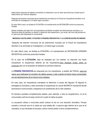 había hecho después de haberse convertido al cristianismo; aun en este caso tenía que constar que lo
había hecho por motivos religiosos.
Después del examen minucioso de los testimonios reunidos por el Fiscal los Inquisidores decidían si se
archivaba la investigación o si había lugar a proceso.
En este último caso, se dictaba la CITACIÓN o el mandamiento de DETENCIÓN contra los presuntos
herejes.
Desde mediados del siglo XVI, los Inquisidores de Distrito enviaban las informaciones reunidas a La
Suprema antes de disponer la citación o detención del sospechoso y, por ende, del inicio del proceso en
sí, para que esta dispusiese lo conveniente.
MEDIDAS CAUTELARES: CITACIÓN O PRISIÓN PREVENTIVA Y LA CONFISCACIÓN DE BIENES
Después del examen minucioso de los testimonios reunidos por el Fiscal los Inquisidores
decidían si se archivaba la investigación o si había lugar a proceso.
En este último caso, se dictaba la CITACIÓN o el mandamiento de DETENCIÓN (PRISIÓN
REVENTIVA) contra los presuntos herejes.
En el caso de la CITACIÓN, ésta se realizaba por vía notarial. La intención era hacer
comparecer al sospechoso delante de los Inquisidores para despejar dudas sobre su
conducta pero sin el propósito de detenerl en primera instancia.
La PRISIÓN PREVENTIVA era dispuesta por los inquisidores, a pedido del FISCAL, para los
casos que implicasen la comisión de delitos graves y sólo cuando el hecho fuese comprobado
por las declaraciones de al menos cinco testigos.
En este caso, los Inquisidores mandaban la detención a través del Alguacil. El Alguacil lo
entregaba al Carcelero y éste encerraba al sospechoso en carcel SECRETA inquistorial donde
permanecía incomunicado y desparecía sin preámbulos de la vida cotidiana.
El individuo quedaba completamente aislado, pero además, y esto es singularísimo, no se le
comunicaba cuál era el cargo contra él ni quién le había acusado.
La acusación difusa e inconcreta podía colocar al reo en una situación dramática. Porque
sucedía a menudo que él no sabía por qué estaba allí, o suponía algo distinto de lo que se le
imputaba, lo que retrasaba el proceso y abría nuevas pistas a otros complementarios.
 