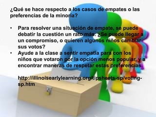 Las votaciones animan a los niños a practicar la habilidad verbal al explicar sus ideas, además de la habilidad de contar, al momento de contar los votos. ¿Cuáles son algunas cuestiones apropiadas para las votaciones? Las cuestiones deben ser auténticas. Deben involucrar los intereses de los niños y afectar al grupo. Las primeras experiencias con la votación deben implicar cuestiones en las que no haya perdedores y cada niño reciba su selección. Por ejemplo, los niños pueden dar votos a favor de merendar con jugo de manzana o de naranja. 
