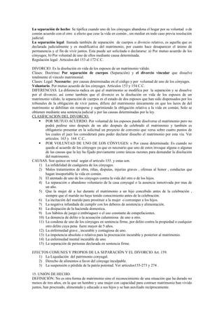 La separación de hecho: Se tipifica cuando uno de los cónyuges abandona el hogar por su voluntad o de
común acuerdo con el otro a efecto que cese la vida en común , sin mediar en todo caso previa resolución
judicial.
La separación legal: llamada también de separación de cuerpos o divorcio relativo, es aquella que es
declarada judicialmente y es modificativa del matrimonio, por cuanto hace desaparecer el ánimo de
permanencia y el fin de vivir juntos. Esta puede ser solicitada o declararse: a) Por mutuo acuerdo de los
cónyuges; b) Por voluntad de uno de ellos mediante causa determinada.
Regulación legal: Artículos del 153 al 172 C.C.
DIVORCIO: Es la disolución en vida de los esposos de un matrimonio válido.
Clases: Doctrina: Por separación de cuerpos (Separación) y el divorcio vincular que disuelve
totalmente el vinculo matrimonial.
Clases: Legal: Necesario: por causas determinadas en el código y por voluntad de uno de los cónyuges.
Voluntario. Por mutuo acuerdo de los cónyuges. Artículos 153 y 154 C.C.
DIFERENCIAS. La diferencia radica en que el matrimonio se modifica por la separación y se disuelve
por el divorcio; así como también que el divorcio es la disolución en vida de los esposos de un
matrimonio válido, la separación de cuerpos es el estado de dos esposos que han sido dispensados por los
tribunales de la obligación de vivir juntos, difiere del matrimonio únicamente en que los lazos de del
matrimonio se debilitan sin romperse y suprimiendo la obligación relativa a la vida en común; Solo se
obtienen mediante una sentencia judicial y por las causas determinadas por la ley.
CLASIFICACION DEL DIVORCIO.
 POR MUTUO ACUERDO. Por voluntad de los esposos puede disolverse el matrimonio pero no
podrá pedirse sino después de un año después de celebrado el matrimonio y también es
obligatorio presentar en la solicitud un proyecto de convenio que versa sobre cuatro puntos de
los cuales el juez los considerará para poder declarar disuelto el matrimonio por esta vía. Ver
artículos 163 y 164 C.C..
 POR VOLUNTAD DE UNO DE LOS CÓNYUGES: o Por causa determinada: Es cuando no
queda al acuerdo de los cónyuges ya que es necesario que uno de estos invoque alguna o algunas
de las causas que la ley ha fijado previamente como únicas razones para demandar la disolución
del matrimonio.
CAUSAS. Son quince en total según el artículo 155. y estas son.
1) La infidelidad de cualquiera de los cónyuges.
2) Malos tratamientos de obra, riñas, disputas, injurias graves , ofensas al honor , conductas que
hagan insoportable la vida en común.
3) El atentado de uno de los cónyuges contra la vida del otro o de los hijos.
4) La separación o abandono voluntario de la casa conyugal o la ausencia inmotivada por mas de
un año.
5) Que la mujer dé a luz durante el matrimonio a un hijo concebido antes de la celebración ,
siempre que el marido no haya tenido conocimiento antes de la celebración.
6) La incitación del marido para prostituir a la mujer o corromper a los hijos.
7) La negativa infundada de cumplir con los deberes de asistencia y alimentación.
8) La disipación de la hacienda domestica.
9) Los hábitos de juego o embriaguez o el uso constante de estupefacientes.
10) La denuncia de delito o la acusación calumniosa de uno a otro.
11) La condena de uno de los cónyuges en sentencia firme, por delito contra la propiedad o cualquier
otro delito cuya pena fuere mayor de 5 años.
12) La enfermedad grave , incurable y contagiosa de uno.
13) La impotencia absoluta o relativa para la procreación incurable y posterior al matrimonio.
14) La enfermedad mental incurable de uno.
15) La separación de personas declarada en sentencia firme.
EFECTOS COMUNES Y PROPIOS DE LA SEPARACIÓN Y EL DIVORCIO Art. 159.
1) La Liquidación del patrimonio conyugal.
2) Derecho de alimentos a favor del cónyuge inculpable.
3) La suspensión o pérdida de la patria potestad. Ver articulos155-273 y 274 .
15. UNIÓN DE HECHO.
DEFINICIÓN: No es otra forma de matrimonio sino el reconocimiento de una situación que ha durado no
menos de tres años, en la que un hombre y una mujer con capacidad para contraer matrimonio han vivido
juntos, han procreado, alimentado y educado a sus hijos y se han auxiliado recíprocamente.
 