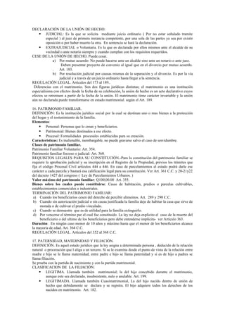 DECLARACIÓN DE LA UNIÓN DE HECHO:
 JUDICIAL: Es la que se solicita mediante juicio ordinario ( Por no estar señalado tramite
especial ) al juez de primera instancia competente, por una sola de las partes ya sea por existir
oposición o por haber muerto la otra. En sentencia se hará la declaración.
 EXTRAJUDICIAL o Voluntaria. Es la que es declarada por ellos mismos ante el alcalde de su
vecindad o ante notario siempre y cuando cumplan con los requisitos requeridos.
CESE DE LA UNIÓN DE HECHO. Puede cesar.
a) Por mutuo acuerdo: No puede hacerse ante un alcalde sino ante un notario o ante juez.
Deben presentar proyecto de convenio al igual que en el divorcio por mutuo acuerdo.
. Art. 183.
b) Por resolución judicial por causas mismas de la separación y el divorcio. Es por la vía
judicial y a través de un juicio ordinario hasta llegar a la sentencia.
REGULACIÓN LEGAL. Artículos del 173 al 189..
Diferencias con el matrimonio. Son dos figuras jurídicas distintas; el matrimonio es una institución
especialísima con efectos desde la fecha de su celebración, la unión de hecho es un acto declarativo cuyos
efectos se retrotraen a partir de la fecha de la unión. El matrimonio tiene carácter invariable y la unión
aún no declarada puede transformarse en estado matrimonial. según el Art. 189.
16. PATRIMONIO FAMILIAR.
DEFINICIÓN: Es la institución jurídico social por la cual se destinan uno o mas bienes a la protección
del hogar y el sostenimiento de la familia.
Elementos:
 Personal: Personas que lo crean y beneficiarios.
 Patrimonial: Bienes destinados a ese efecto.
 Procesal: Formalidades procesales establecidas para su creación.
Características: Es inalienable, inembargable, no puede gravarse salvo el caso de servidumbre.
Clases de patrimonio familiar.
Patrimonio Familiar Voluntario: Art. 354.
Patrimonio familiar forzoso o judicial: Art. 360.
REQUISITOS LEGALES PARA SU CONSTITUCIÓN.-Para la constitución del patrimonio familiar se
requiere la aprobación judicial y su inscripción en el Registro de la Propiedad, previos los trámites que
fija el código Procesal Civil artículos 444 a 446. En caso de parcelamientos el estado podrá darle ese
carácter a cada parcela y bastará esa calificación legal para su constitución. Ver Art. 361 C.C. y 20-21y22
del decreto 1427 del congreso ( Ley de Parcelamientos Urbanos. )
Valor máximo del patrimonio familiar: Q100,00.00 Art. 355.
Bienes sobre los cuales puede constituirse: Casas de habitación, predios o parcelas cultivables,
establecimientos comerciales e industriales.
TERMINACIÓN DEL PATRIMONIO FAMILIAR:
a) Cuando los beneficiarios cesen del derecho de percibir alimentos. Art. 289 y 290 C.C.
b) Cuando sin autorización judicial o sin causa justificada la familia deje de habitar la casa que sirve de
morada o de cultivar el predio vinculado.
c) Cuando se demuestre que es de utilidad para la familia extinguirlo.
d) Por vencerse el término par el cual fue constituido. La ley no deja explicito el caso de la muerte del
beneficiario o del ultimo de los beneficiarios pero debe entenderse implícita- ver Artículo 363.
Duración: En ningún caso menor de 10 años y máximo hasta que el menor de los beneficiarios alcance
la mayoría de edad. Art. 364 C.C.
REGULACIÓN LEGAL. Artículos del 352 al 368 C.C.
17. PATERNIDAD, MATERNIDAD Y FILIACIÓN.
DEFINICIÓN. Es aquel estado jurídico que la ley asigna a determinada persona , deducido de la relación
natural o procreación que l aliga a un tercero. Si se le examina desde el punto de vista de la relación entre
madre e hijo se le llama maternidad, entre padre e hijo se llama paternidad y si es de hijo a padres se
llama filiación.
Se prueba con la partida de nacimiento y con la partida matrimonial.
CLASIFICACION DE LA FILIACIÓN:
 LEGITIMA. Llamada también matrimonial; la del hijo concebido durante el matrimonio,
aunque este sea declarado, insubsistente, nulo o anulable. Art. 199.
 LEGITIMADA. Llamada también Cuasimatrimonial, La del hijo nacido dentro de unión de
hecho que debidamente se declara y se registra. El hijo adquiere todos los derechos de los
nacidos en matrimonio. Art. 182.
 