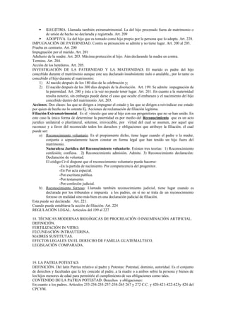  ILEGITIMA. Llamada también extramatrimonial. La del hijo procreado fuera de matrimonio o
de unión de hecho no declarada y registrada. Art. 209
 ADOPTIVA. La del hijo que es tomado como hijo propio por la persona que lo adopta. Art. 228.
IMPUGNACIÓN DE PATERNIDAD. Contra su presunción se admite y no tiene lugar. Art. 200 al 205.
Prueba en contrario. Art. 200
Impugnación por el marido. Art. 201
Adulterio de la madre. Art. 203. Máxima protección al hijo. Aún declarando la madre en contra.
Termino. Art. 204.
Acción de los herederos. Art. 205.
INVESTIGACIÓN DE LA PATERNIDAD Y LA MATERNIDAD. El marido es padre del hijo
concebido durante el matrimonio aunque este sea declarado insubsistente nulo o anulable., por lo tanto es
concebido el hijo durante el matrimonio:
1) Al nacido después de los 180 días de la celebración y;
2) El nacido después de los 300 días después de la disolución. Art. 199. Se admite impugnación de
la paternidad. Art. 200 y ésta a la vez no puede tener lugar. Art. 201. En cuanto a la maternidad
resulta notorio, sin embargo puede darse el caso que oculte el embarazo y el nacimiento del hijo
concebido dentro del matrimonio. Art. 203.
Acciones. Dos clases: las que se dirigen a impugnar el estado y las que se dirigen a reivindicar ese estado
por quien de hecho no lo ostenta Ej. Acciones de reclamación de filiación legítima.
Filiación Extramatrimonial. Es el vínculo que une al hijo con sus progenitores que no se han unido. En
este caso la única forma de determinar la paternidad es por medio del Reconocimiento que es un acto
jurídico unilateral o plurilateral, solemne, irrevocable, por virtud del cual se asumen, por aquel que
reconoce y a favor del reconocido todos los derechos y obligaciones que atribuye la filiación. el cual
puede ser:
a) Reconocimiento voluntario. Es el propiamente dicho, tiene lugar cuando el padre o la madre,
conjunta o separadamente hacen constar en forma legal que han tenido un hijo fuera del
matrimonio.
Naturaleza Jurídica del Reconocimiento voluntario. Existen tres teorías: 1) Reconocimiento
confesión; confiesa. 2) Reconocimiento admisión. Admite. 3) Reconocimiento declaración:
Declaración de voluntad.
El código Civil dispone que el reconocimiento voluntario puede hacerse:
-En la partida de nacimiento. Por comparecencia del progenitor.
-En Por acta especial.
-Por escritura publica.
-Por testamento.
-Por confesión judicial.
b) Reconocimiento forzoso: Llamado también reconocimiento judicial, tiene lugar cuando es
declarada por los tribunales e impuesta a los padres, en sí no se trata de un reconocimiento
forzoso en realidad sino más bien en una declaración judicial de filiación.
Esta puede ser declarada: Art. 221.
Cuando puede entablarse la acción de filiación: Art. 224
REGULACIÓN LEGAL. Artículos del 199 al 227
18. TÉCNICAS MODERNAS BIOLÓGICAS DE PROCREACIÓN O INSEMINACIÓN ARTIFICIAL.
DEFINICIÓN.
FERTILIZACIÓN IN VITRO.
FECUNDACIÓN INTRAUTERINA.
MADRES SUSTITUTAS.
EFECTOS LEGALES EN EL DERECHO DE FAMILIA GUATEMALTECO.
LEGISLACIÓN COMPARADA.
19. LA PATRIA POTESTAD.
DEFINICIÓN. Del latín Patrius relativo al padre y Potestas: Potestad, dominio, autoridad. Es el conjunto
de derechos y facultades que la ley concede al padre, a la madre o a ambos sobre la persona y bienes de
los hijos menores de edad para permitirle el cumplimiento de sus obligaciones como tales.
CONTENIDO DE LA PATRIA POTESTAD. Derechos y obligaciones:
En cuanto a los padres. Artículos 253-254-255-257-258-265 267 y 272 C.C. y 420-421-422-423y 424 del
CPCYM.
 