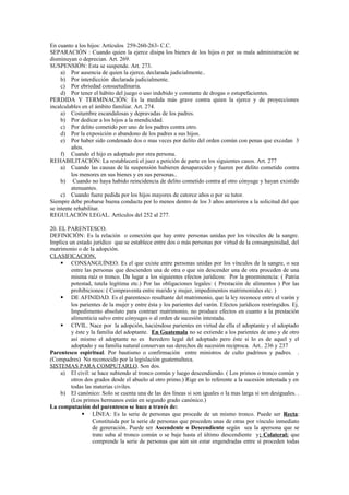 En cuanto a los hijos: Artículos 259-260-263- C.C.
SEPARACIÓN : Cuando quien la ejerce disipa los bienes de los hijos o por su mala administración se
disminuyan o deprecian. Art. 269.
SUSPENSIÓN: Esta se suspende. Art. 273.
a) Por ausencia de quien la ejerce, declarada judicialmente..
b) Por interdicción declarada judicialmente.
c) Por ebriedad consuetudinaria.
d) Por tener el hábito del juego o uso indebido y constante de drogas o estupefacientes.
PERDIDA Y TERMINACIÓN: Es la medida más grave contra quien la ejerce y de proyecciones
incalculables en el ámbito familiar. Art. 274.
a) Costumbre escandalosas y depravadas de los padres.
b) Por dedicar a los hijos a la mendicidad.
c) Por delito cometido por uno de los padres contra otro.
d) Por la exposición o abandono de los padres a sus hijos.
e) Por haber sido condenado dos o mas veces por delito del orden común con penas que excedan 3
años.
f) Cuando el hijo es adoptado por otra persona.
REHABILITACIÓN: La restablecerá el juez a petición de parte en los siguientes casos. Art. 277
a) Cuando las causas de la suspensión hubieren desaparecido y fueren por delito cometido contra
los menores en sus bienes y en sus personas..
b) Cuando no haya habido reincidencia de delito cometido contra el otro cónyuge y hayan existido
atenuantes.
c) Cuando fuere pedida por los hijos mayores de catorce años o por su tutor.
Siempre debe probarse buena conducta por lo menos dentro de los 3 años anteriores a la solicitud del que
se intente rehabilitar.
REGULACIÓN LEGAL. Artículos del 252 al 277.
20. EL PARENTESCO.
DEFINICIÓN: Es la relación o conexión que hay entre personas unidas por los vínculos de la sangre.
Implica un estado jurídico que se establece entre dos o más personas por virtud de la consanguinidad, del
matrimonio o de la adopción.
CLASIFICACION.
 CONSANGUÍNEO. Es el que existe entre personas unidas por los vínculos de la sangre, o sea
entre las personas que descienden una de otra o que sin descender una de otra proceden de una
misma raíz o tronco. Da lugar a los siguientes efectos jurídicos: Por la preeminencia: ( Patria
potestad, tutela legítima etc.) Por las obligaciones legales: ( Prestación de alimentos ) Por las
prohibiciones: ( Compraventa entre marido y mujer, impedimentos matrimoniales etc. )
 DE AFINIDAD. Es el parentesco resultante del matrimonio, que la ley reconoce entre el varón y
los parientes de la mujer y entre ésta y los parientes del varón. Efectos jurídicos restringidos. Ej.
Impedimento absoluto para contraer matrimonio, no produce efectos en cuanto a la prestación
alimenticia salvo entre cónyuges o al orden de sucesión intestada.
 CIVIL. Nace por la adopción, haciéndose parientes en virtud de ella el adoptante y el adoptado
y éste y la familia del adoptante. En Guatemala no se extiende a los parientes de uno y de otro
así mismo el adoptante no es heredero legal del adoptado pero éste si lo es de aquel y el
adoptado y su familia natural conservan sus derechos de sucesión reciproca. Art.. 236 y 237
Parentesco espiritual. Por bautismo o confirmación entre ministros de culto padrinos y padres. .
(Compadres) No reconocido por la legislación guatemalteca.
SISTEMAS PARA COMPUTARLO. Son dos.
a) El civil: se hace subiendo al tronco común y luego descendiendo. ( Los primos o tronco común y
otros dos grados desde el abuelo al otro primo.) Rige en lo referente a la sucesión intestada y en
todas las materias civiles.
b) El canónico: Solo se cuenta una de las dos líneas si son iguales o la mas larga si son desiguales. .
(Los primos hermanos están en segundo grado canónico.)
La computación del parentesco se hace a través de:
 LÍNEA: Es la serie de personas que procede de un mismo tronco. Puede ser Recta:
Constituida por la serie de personas que proceden unas de otras por vínculo inmediato
de generación. Puede ser Ascendente o Descendiente según sea la apersona que se
trate suba al tronco común o se baje hasta el último descendiente y; Colateral: que
comprende la serie de personas que aún sin estar engendradas entre sí proceden todas
 