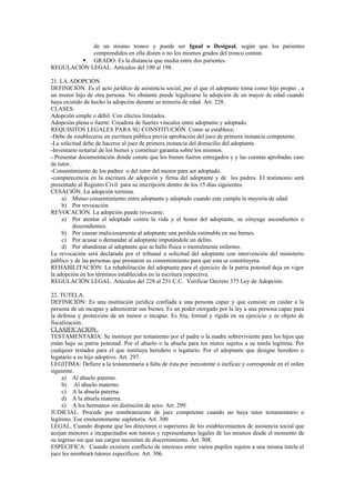 de un mismo tronco y puede ser Igual o Desigual, según que los parientes
comprendidos en ella disten o no los mismos grados del tronco común.
 GRADO: Es la distancia que media entre dos parientes.
REGULACIÓN LEGAL. Artículos del 190 al 198.
21. LA ADOPCIÓN.
DEFINICIÓN. Es el acto jurídico de asistencia social, por el que el adoptante toma como hijo propio , a
un menor hijo de otra persona. No obstante puede legalizarse la adopción de un mayor de edad cuando
haya existido de hecho la adopción durante su minoría de edad. Art. 228.
CLASES.
Adopción simple o débil. Con efectos limitados.
Adopción plena o fuerte: Creadora de fuertes vínculos entre adoptante y adoptado.
REQUISITOS LEGALES PARA SU CONSTITUCIÓN. Como se establece:
-Debe de establecerse en escritura pública previa aprobación del juez de primera instancia competente.
-La solicitud debe de hacerse al juez de primera instancia del domicilio del adoptante.
-Inventario notarial de los bienes y constituir garantía sobre los mismos.
- Presentar documentación donde conste que los bienes fueron entregados y y las cuentas aprobadas caso
de tutor..
-Consentimiento de los padres o del tutor del menor para ser adoptado.
-comparecencia en la escritura de adopción y firma del adoptante y de los padres. El testimonio será
presentado al Registro Civil para su inscripción dentro de los 15 días siguientes.
CESACIÓN. La adopción termina.
a) Mutuo consentimiento entre adoptante y adoptado cuando este cumpla la mayoría de edad.
b) Por revocación.
REVOCACIÓN. La adopción puede revocarse:
a) Por atentar el adoptado contra la vida y el honor del adoptante, su cónyuge ascendientes o
descendientes.
b) Por causar maliciosamente al adoptante una perdida estimable en sus bienes.
c) Por acusar o demandar al adoptante imputándole un delito.
d) Por abandonar al adoptante que se halle física o mentalmente enfermo.
La revocación será declarada por el tribunal a solicitud del adoptante con intervención del ministerio
público y de las personas que prestaron su consentimiento para que esta se constituyera.
REHABILITACIÓN: La rehabilitación del adoptante para el ejercicio de la patria potestad deja en vigor
la adopción en los términos establecidos en la escritura respectiva.
REGULACIÓN LEGAL. Artículos del 228 al 251 C.C. Verificar Decreto 375 Ley de Adopción.
22. TUTELA.
DEFINICIÓN: Es una institución jurídica confiada a una persona capaz y que consiste en cuidar a la
persona de un incapaz y administrar sus bienes. Es un poder otorgado por la ley a una persona capaz para
la defensa y protección de un menor o incapaz. Es fría, formal y rígida en su ejercicio y es objeto de
fiscalización.
CLASIFICACION..
TESTAMENTARIA: Se instituye por testamento por el padre o la madre sobreviviente para los hijos que
están bajo su patria potestad. Por el abuelo o la abuela para los nietos sujetos a su tutela legítima. Por
cualquier testador para el que instituya heredero o legatario. Por el adoptante que designe heredero o
legatario a su hijo adoptivo. Art. 297.
LEGITIMA: Defiere a la testamentaria a falta de ésta por inexistente o ineficaz y corresponde en el orden
siguiente.
a) Al abuelo paterno.
b) Al abuelo materno.
c) A la abuela paterna.
d) A la abuela materna.
e) A los hermanos sin distinción de sexo. Art. 299.
JUDICIAL. Procede por nombramiento de juez competente cuando no haya tutor testamentario o
legítimo. Ese eminentemente supletoria. Art. 300
LEGAL. Cuando dispone que los directores o superiores de los establecimientos de asistencia social que
acojan menores e incapacitados son tutores y representantes legales de los mismos desde el momento de
su ingreso sin que sus cargos necesiten de discernimiento. Art. 308.
ESPECIFICA: Cuando existiere conflicto de intereses entre varios pupilos sujetos a una misma tutela el
juez les nombrará tutores específicos. Art. 306.
 