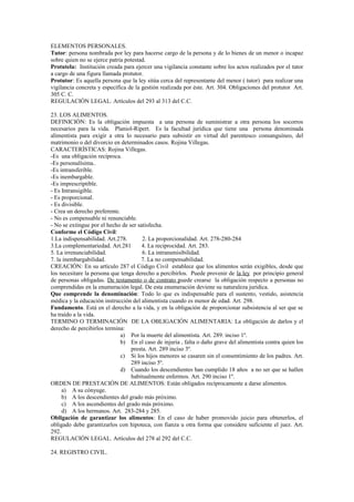 ELEMENTOS PERSONALES.
Tutor: persona nombrada por ley para hacerse cargo de la persona y de lo bienes de un menor o incapaz
sobre quien no se ejerce patria potestad.
Protutela: Institución creada para ejercer una vigilancia constante sobre los actos realizados por el tutor
a cargo de una figura llamada protutor.
Protutor: Es aquella persona que la ley sitúa cerca del representante del menor ( tutor) para realizar una
vigilancia concreta y específica de la gestión realizada por éste. Art. 304. Obligaciones del protutor Art.
305 C. C.
REGULACIÓN LEGAL. Artículos del 293 al 313 del C.C.
23. LOS ALIMENTOS.
DEFINICIÓN: Es la obligación impuesta a una persona de suministrar a otra persona los socorros
necesarios para la vida. Planiol-Ripert. Es la facultad jurídica que tiene una persona denominada
alimentista para exigir a otra lo necesario para subsistir en virtud del parentesco consanguíneo, del
matrimonio o del divorcio en determinados casos. Rojina Villegas.
CARACTERÍSTICAS: Rojina Villegas.
-Es una obligación recíproca.
-Es personalísima..
-Es intransferible.
-Es inembargable.
-Es imprescriptible.
- Es Intransigible.
- Es proporcional.
- Es divisible.
- Crea un derecho preferente.
- No es compensable ni renunciable.
- No se extingue por el hecho de ser satisfecha.
Conforme el Código Civil:
1.La indispensabilidad. Art.278. 2. La proporcionalidad. Art. 278-280-284
3.La complementariedad. Art.281 4. La reciprocidad. Art. 283.
5. La irrenunciabilidad. 6. La intransmisibilidad.
7. la inembargabilidad. 7. La no compensabilidad.
CREACIÓN: En su artículo 287 el Código Civil establece que los alimentos serán exigibles, desde que
los necesitare la persona que tenga derecho a percibirlos. Puede provenir de la ley por principio general
de personas obligadas. De testamento o de contrato puede crearse la obligación respecto a personas no
comprendidas en la enumeración legal. De esta enumeración deviene su naturaleza jurídica.
Que comprende la denominación: Todo lo que es indispensable para el sustento, vestido, asistencia
médica y la educación instrucción del alimentista cuando es menor de edad. Art. 298.
Fundamento. Está en el derecho a la vida, y en la obligación de proporcionar subsistencia al ser que se
ha traído a la vida.
TERMINO O TERMINACIÓN DE LA OBLIGACIÓN ALIMENTARIA: La obligación de darlos y el
derecho de percibirlos termina:
a) Por la muerte del alimentista. Art. 289. inciso 1º.
b) En el caso de injuria , falta o daño grave del alimentista contra quien los
presta. Art. 289 inciso 3º.
c) Si los hijos menores se casaren sin el consentimiento de los padres. Art.
289 inciso 5º.
d) Cuando los descendientes han cumplido 18 años a no ser que se hallen
habitualmente enfermos. Art. 290 inciso 1º.
ORDEN DE PRESTACIÓN DE ALIMENTOS: Están obligados recíprocamente a darse alimentos.
a) A su cónyuge.
b) A los descendientes del grado más próximo.
c) A los ascendientes del grado más próximo.
d) A los hermanos. Art. 283-284 y 285.
Obligación de garantizar los alimentos: En el caso de haber promovido juicio para obtenerlos, el
obligado debe garantizarlos con hipoteca, con fianza u otra forma que considere suficiente el juez. Art.
292.
REGULACIÓN LEGAL. Artículos del 278 al 292 del C.C.
24. REGISTRO CIVIL.
 