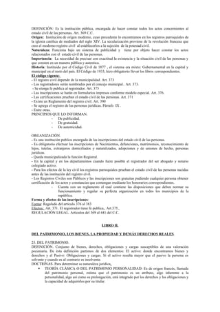 DEFINICIÓN: Es la institución pública, encargada de hacer constar todos los actos concernientes al
estado civil de las personas. Art. 369 C.C.
Origen: Institución de origen moderno, cuyo precedente lo encontramos en los registros parroquiales de
la iglesia católica de mediados del siglo XIV. La secularización proviene de la revolución francesa que
creo el moderno registro civil al establecerlos a la sujeción de la potestad civil.
Naturaleza: Funciona bajo un sistema de publicidad y tiene por objeto hacer constar los actos
relacionados con el estado civil de las personas.
Importancia: La necesidad de precisar con exactitud la existencia y la situación civil de las personas y
que consten en un manera pública y autentica.
Historia: Instituido por el Código Civil de 1877 , el sistema era mixto: Gubernamental en la capital y
municipal en el resto del país. El Código de 1933, hizo obligatorio llevar los libros correspondientes.
El código vigente:
- El registro civil depende de la municipalidad. Art. 373
- Los registradores serán nombrados por el concejo municipal.. Art. 373.
- Se otorga fe publica al registrador. Art. 375
- Las inscripciones se harán en formularios impresos conforme modelo especial. Art. 376.
- Las certificaciones prueban el estado civil de las personas. Art. 371
- Existe un Reglamento del registro civil. Art. 390
- Se agrega el registro de las personas jurídicas. Párrafo IX .
- Entre otras.
PRINCIPIOS QUE LO INFORMAN.
- De publicidad.
- De gratuidad.
- De autenticidad.
ORGANIZACIÓN.
- Es una institución publica encargada de las inscripciones del estado civil de las personas.
- Es obligatorio efectuar las inscripciones de Nacimientos, defunciones, matrimonios, reconocimiento de
hijos, tutelas, extranjeros domiciliados y naturalizados, adopciones y de uniones de hecho, personas
jurídicas.
- Queda municipalizada la función Registral.
- En la capital y en los departamentos cuando fuere posible el registrador del ser abogado y notario
colegiado activo.
- Para los efectos de la ley civil los registros parroquiales prueban el estado civil de las personas nacidas
antes de las institución del registro civil.
- Los Registros Civiles son Públicos y las inscripciones son gratuitas pudiendo cualquier persona obtener
certificación de los actos y constancias que contengan mediante los honorarios correspondientes.
- Cuenta con un reglamento el cual contiene las disposiciones que deben normar su
funcionamiento y regular su perfecta organización en todos los municipios de la
república.
Forma y efectos de las inscripciones:
Forma: Regulado del artículo 376 al 383
Efectos: Art. 371. El registrador tiene fe publica,. Art.375.
REGULACIÓN LEGAL. Artículos del 369 al 441 del C.C.
LIBRO II.
DEL PATRIMONIO, LOS BIENES, LA PROPIEDAD Y DEMÁS DERECHOS REALES.
25. DEL PATRIMONIO.
DEFINICIÓN. Conjunto de bienes, derechos, obligaciones y cargas susceptibles de una valoración
pecuniaria. De ésta definición partimos de dos elementos: El activo: donde encontramos bienes y
derechos y el Pasivo: Obligaciones y cargas. Si el activo resulta mayor que el pasivo la persona es
solvente y cuando es al contrario es insolvente.
DOCTRINAS. Para determinar su naturaleza jurídica.
 TEORÍA CLÁSICA O DEL PATRIMONIO PERSONALIDAD: Es de origen francés, llamada
del patrimonio personal, estima que el patrimonio es un atributo, algo inherente a la
personalidad, algo así como su prolongación, está integrado por los derechos y las obligaciones y
la capacidad de adquirirlos por su titular.
 