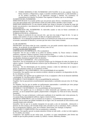  TEORÍA MODERNA O DEL PATRIMONIO AFECTACIÓN. Es la más aceptada. Todos los
bienes, derechos y obligaciones y cargas, se pueden considerar patrimonio, si están destinados a
un fin jurídico económico. Ej. El patrimonio conyugal o familiar. Fin económico: El
sostenimiento de la familia. Fin jurídico: Para organizar la familia y que no se desintegre.
ELEMENTOS DEL PATRIMONIO.
DERECHOS REALES: Es el poder jurídico que una persona ejerce directa e inmediatamente sobre una
cosa, para aprovecharla total o parcialmente siendo este poder jurídico oponible a todo el mundo.
DERECHOS PERSONALES. Es una relación jurídica que otorga al acreedor la facultad de exigir del
deudor una prestación o una abstención de carácter patrimonial. Al derecho solo le interesa lo exigible
patrimonialmente.
INDIVISIBILIDAD DEL PATRIMONIO: Es indivisible cuando se trata de bienes constituidos en
patrimonio familiar. Art. 356 C.C.
SUBROGACIÓN REAL y PERSONAL.
REAL: Supone la sustitución de una cosa por otra , que una cosa ocupa el lugar de otra . Lo que se
compra venía sustituir a lo que se vendía. Se daba en el régimen patrimonial.
PERSONAL. Es la subrogación propiamente dicha, es la Institución por medio de la cual un tercero paga
al acreedor, asumiendo los derechos y acciones que éste tenía o tiene contra el deudor.
26. DE LOS BIENES.
DEFINICIÓN: Son bienes todas las cosas, corporales o no, que puede constituir objeto de una relación
jurídica , de un derecho, de una obligación o de una y otra a la vez.
CLASIFICACION DOCTRINARIA.
CORPORALES E INCORPORALES. ( Por su naturaleza)
Corporales: Son los que se hallan en la esfera de nuestros sentidos. Ej. Fincas rusticas o urbanas,
mobiliario, maquinas u objetos en general. Tienen existencia física.
Incorporales: Los que no existen sino intelectualmente , lo no tangibles ni visibles. Ej. Derechos de autor,
servidumbres, herencias en general todos los derechos.
ESPECIFICOS Y GENERICOS: ( Por su determinación).
Específicos: Son los designados por sus caracteres propios que los distinguen de todos los demás de su
especie o género. Constan de elementos exclusivos que los diferencian: Ej. Auto marca ford. Don quijote
de la mancha.
Genericos. Son los determinados por los carcteres comunes a todos los individuos de su especie o
genero. De naturaleza común. Ej. Un automóvil, un libro.
CONSUMIBLES Y NO CONSUMIBLES. ( Por sus posibilidades de uso repetido).
Consumibles: Son aquellos cuyo uso consiste en alterar o destruir su sustancia o en desprenderse de ella .
Ej. Los alimentos, La tinta.
No consumibles: Son aquellos que no padecen por el uso, se equiparan a ellos los de duración indefinida
y prolongada: EJ. Una finca rustica, Edificios.
FUNGIBLES Y NO FUNGIBLES. ( Por su susceptibilidad de sustitución).
Fungibles: Son los que permiten ser perfectamente representados o sustituidos unos por otros. Ej. El trigo,
el maíz.
No fungibles: Son los que no pueden ser perfectamente representados o sustituidos por otros porque
tienen una indivisibilidad precisa y concreta Ej. Un vehículo.
DIVISIBLES Y NO DIVISIBLES. ( Por las posibilidades de fraccionamiento.)
Divisibles: Son aquellos que no se destruyen ni sufren menoscabo por repartirlos entre dos o mas
personas , ya sea en proporciones iguales, proporcionales o desiguales. Ej. Frutos de la tierra, minerales,
inmuebles.
No divisibles: Los que se destruyen y sufren grave quebranto al ser repartidos entre varias personas, Ej.
Un animal, Reloj, Generalidad de edificios, lugares e interés histórico.
MUEBLES E INMUEBLES. ( por su existencia en el espacio y su posibilidad de desplazamiento)
Muebles: Son los bienes que pueden trasladarse de un lugar a otro sin menoscabo de ellos mismos ni del
inmueble donde estén colocados.
Inmuebles: Son los que no se pueden transportar de una parte a otra sin menoscabo , destrucción o
deterioro de ellos mismos o del inmueble donde estén colocados Ej. Por su naturaleza: Suelo y subsuelo.
Por su incorporación: Edificios, casas. Por su Destino. Semovientes. Por Analogía. La hipoteca.
SINGULARES Y COMPUESTOS: ( Por su constitución y contenido)
Singulares. Son aquellos que por su propia naturaleza forman un todo unido , es decir un todo orgánico,
Ej. Un caballo, una estatua.
Compuestos: Son aquellos en que varias cosas se juntan o se unen corporalmente, para formar una
unidad sin que las partes pierdan su sentido. Ej. Edificio. Armario. Biblioteca, Rebaño.
 