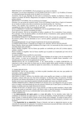 PRINCIPALES Y ACCESORIOS. ( Por la jerarquía en que entran en relación)
Principales: Los de mayor importancia. Los que pueden existir por sí y para sí . Ej. El edificio. El terreno
es el principal porque éste puede existir sin aquel y no a la inversa.
Accesorios. Son los que dependen de otros para su existencia Ej. Jurídica: La hipoteca o fianza con
respecto a la deuda. De Destino: Maquinarias con respecto a la fabrica. Material: Lienzo con respecto a la
pintura artística.
PRESENTES Y FUTUROS. ( Por su existencia en el tiempo)
Presentes: Los que gozan de existencia actual. Viven en la realidad el orden físico o legal en el momento
de ser tenidos en cuenta como tales al constituirse una relación jurídica. Ej. Una Finca.
Futuros: Son aquellos cuya existencia no es real, hay que esperar para que puedan tenerla como
susceptibles de venir a la vida, Ej. La cosecha de una finca.
EN EL COMERCIO Y FUERA DEL COMERCIO: ( Por la susceptibilidad de trafico).
En el comercio: Son aquellos susceptibles de tráfico.
Fuera del comercio. Son los no susceptibles al trafico y pueden ser: Por su naturaleza. Cosas comunes.
Por su destino: Cosas de derecho publico o de derecho divino ( Cementerios, santos, iglesias) De trafico
prohibido. Drogas, estupefacientes.
DE DOMINIO PUBLICO Y DE PROPIEDAD PARTICULAR. ( Por el titular de su propiedad)
De dominio publico. Son los destinados al uso o servicio publico, pertenecen al estado Ej. Caminos,
carreteras.
De propiedad particular: Los que integran el patrimonio de las personas particulares.
CLASIFICACION LEGAL: Contenida en el Código Civil. Artículos: 445-451-452-453-454-455.
Bienes Muebles: Bienes que pueden trasladarse de un lugar a otro, sin menoscabo de ellos mismos ni del
inmueble donde estén colocados.
Bienes Muebles Fungibles: Son los bienes que pueden ser sustituidos por otros de la misma especie,
calidad y cantidad.
Bienes muebles no fungibles: Son los bienes muebles que no pueden ser remplazados por otros de las
mismas cualidades.
Se reputan también bienes muebles los semovientes.
Bienes inmuebles: Son los bienes, cosas, que no pueden trasladarse de un lugar a otro sin menoscabo de
ellos mismos , es decir sin su destrucción o deterioro. También se reputan bienes inmuebles a los
animales puestos al servicio de la explotación de una finca..
IMPORTANCIA DE LA CLASIFICACION Y SU APLICACIÓN A CASOS CONCRETOS: Su
importancia reside en que todos los bienes para los efectos legales deben quedar incluidos en alguno de
los dos grupos o rubros, sin necesidad de separar los semovientes y los derechos y acciones. Art.442 al
463 C.C.
27. DERECHOS REALES.
DEFINICIÓN: Son los que conceden a su titular un poder inmediato sobre una cosa, que pueden ser
ejercitados y hechos valer frente a todos.
NATURALEZA JURÍDICA:
DOCTRINA CLÁSICA: Definía a los derechos reales como aquellos que otorgan a su titular un poder
inmediato y directo sobre una cosa. Esta teoría contrapone los derechos reales a las personas. El titular
del derecho real domina directamente la cosa con poder absorbente. Critica: Winscheid. La relación del
hombre con la cosa es una relación material, de hecho estimable, pero nunca una relación jurídica.
TEORIA PERSONALISTA ( OBLIGACIONISTA) El derecho real es una obligación en la que el sujeto
activo es simple y está representado por una sola persona, mientras que el sujeto pasivo es ilimitado en su
número. Lo define como una simple abstención de terceros.
TEORIA ECLÉCTICA: El derecho real es el que concede a su titular un poder inmediato y directo sobre
una cosa, que puede ser ejercitado y hecho vale frente a todos, se dan dos elementos: La inmediatividad:
Poder del hombre sobre la cosa. La absolutividad: Se da contra todos y frente a todos.
CARACTERÍSTICAS :
1. La indeterminación del sujeto pasivo y a veces del activo. En los derechos reales todos los
ciudadanos sin distinción son sujetos pasivos. Ej. En las servidumbres el dueño del predio es el obligado
frente al titular, si cambia de dueño el predio el nuevo dueño será el obligado. En cuanto al sujeto activo,
en las obligaciones personales siempre hay una persona individualmente determinada Ej. Acreedor o sus
herederos.
2. La singularidad de su adquisición: Porque el derecho real para su adquisición precisa un acto
ostensible de transmisión de la posesión. Se necesita la concurrencia necesaria del título o del modo. Otra
singularidad es que se puede adquirir por prescripción.
 