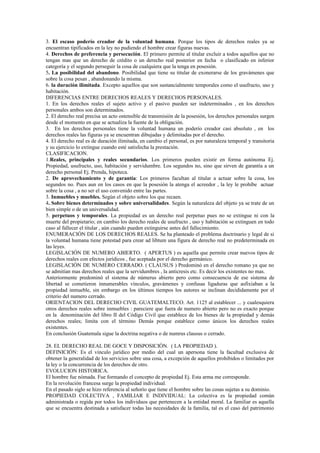 3. El escaso poderío creador de la voluntad humana. Porque los tipos de derechos reales ya se
encuentran tipificados en la ley no pudiendo el hombre crear figuras nuevas.
4. Derechos de preferencia y persecución. El primero permite al titular excluir a todos aquellos que no
tengan mas que un derecho de crédito o un derecho real posterior en fecha o clasificado en inferior
categoría y el segundo perseguir la cosa de cualquiera que la tenga en posesión.
5. La posibilidad del abandono. Posibilidad que tiene su titular de exonerarse de los gravámenes que
sobre la cosa pesan , abandonando la misma.
6. la duración ilimitada. Excepto aquellos que son sustancialmente temporales como el usufructo, uso y
habitación.
DIFERENCIAS ENTRE DERECHOS REALES Y DERECHOS PERSONALES.
1. En los derechos reales el sujeto activo y el pasivo pueden ser indeterminados , en los derechos
personales ambos son determinados.
2. El derecho real precisa un acto ostensible de transmisión de la posesión, los derechos personales surgen
desde el momento en que se actualiza la fuente de la obligación.
3. En los derechos personales tiene la voluntad humana un poderío creador casi absoluto , en los
derechos reales las figuras ya se encuentran dibujadas y delimitadas por el derecho.
4. El derecho real es de duración ilimitada, en cambio el personal, es por naturaleza temporal y transitoria
y su ejercicio lo extingue cuando esté satisfecha la prestación.
CLASIFICACION.
1.Reales, principales y reales secundarios. Los primeros pueden existir en forma autónoma Ej.
Propiedad, usufructo, uso, habitación y servidumbre. Los segundos no, sino que sirven de garantía a un
derecho personal Ej. Prenda, hipoteca.
2. De aprovechamiento y de garantía: Los primeros facultan al titular a actuar sobre la cosa, los
segundos no. Pues aun en los casos en que la posesión la atenga el acreedor , la ley le prohíbe actuar
sobre la cosa , a no ser el uso convenido entre las partes.
3. Inmuebles y muebles. Según el objeto sobre los que recaen.
4. Sobre bienes determinados y sobre universalidades. Según la naturaleza del objeto ya se trate de un
bien simple o de un universalidad.
5. perpetuos y temporales. La propiedad es un derecho real perpetuo pues no se extingue ni con la
muerte del propietario; en cambio los derecho reales de usufructo , uso y habitación se extinguen en todo
caso al fallecer el titular , aún cuando pueden extinguirse antes del fallecimiento.
ENUMERACIÓN DE LOS DERECHOS REALES. Se ha planteado el problema doctrinario y legal de si
la voluntad humana tiene potestad para crear ad libtum una figura de derecho real no predeterminada en
las leyes.
LEGISLACIÓN DE NUMERO ABIERTO. ( APERTUS ) es aquella que permite crear nuevos tipos de
derechos reales con efectos jurídicos , fue aceptada por el derecho germánico.
LEGISLACIÓN DE NUMERO CERRADO. ( CLAUSUS ) Predominó en el derecho romano ya que no
se admitían mas derechos reales que la servidumbres , la anticresis etc. Es decir los existentes no mas.
Anteriormente predominó el sistema de númerus abierto pero como consecuencia de ese sistema de
libertad se cometieron innumerables vínculos, gravámenes y confusas ligaduras que asfixiaban a la
propiedad inmueble, sin embargo en los últimos tiempos los autores se inclinan decididamente por el
criterio del numero cerrado.
ORIENTACION DEL DERECHO CIVIL GUATEMALTECO. Art. 1125 al establecer ... y cualesquiera
otros derechos reales sobre inmuebles : pareciere que fuera de numero abierto pero no es exacto porque
en la denominación del libro II del Código Civil que establece de los bienes de la propiedad y demás
derechos reales; limita con el término Demás porque establece como únicos los derechos reales
existentes.
En conclusión Guatemala sigue la doctrina negativa o de numrus clausus o cerrado.
28. EL DERECHO REAL DE GOCE Y DISPOSICIÓN. ( LA PROPIEDAD ).
DEFINICIÓN: Es el vinculo jurídico por medio del cual un apersona tiene la facultad exclusiva de
obtener la generalidad de los servicios sobre una cosa, a excepción de aquellos prohibidos o limitados por
la ley o la concurrencia de los derechos de otro.
EVOLUCION HISTORICA.
El hombre fue nómada. Fue formando el concepto de propiedad Ej. Esta arma me corresponde.
En la revolución francesa surge la propiedad individual.
En el pasado siglo se hizo referencia al señorío que tiene el hombre sobre las cosas sujetas a su dominio.
PROPIEDAD COLECTIVA , FAMILIAR E INDIVIDUAL: La colectiva es la propiedad común
administrada o regida por todos los individuos que pertenecen a la entidad moral. La familiar es aquella
que se encuentra destinada a satisfacer todas las necesidades de la familia, tal es el caso del patrimonio
 