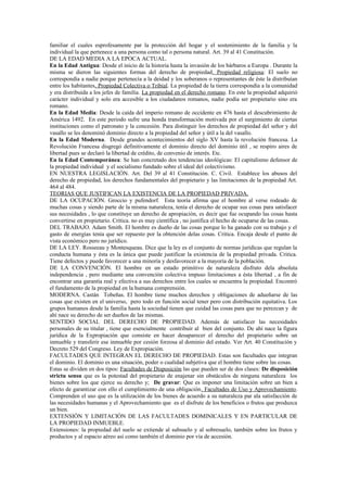 familiar el cuales esprofesamente par la protección del hogar y el sostenimiento de la familia y la
individual la que pertenece a una persona como tal o persona natural. Art. 39 al 41 Constitución.
DE LA EDAD MEDIA A LA EPOCA ACTUAL.
En la Edad Antigua: Desde el inicio de la historia hasta la invasión de los bárbaros a Europa . Durante la
misma se dieron las siguientes formas del derecho de propiedad. Propiedad religiosa: El suelo no
correspondía a nadie porque pertenecía a la deidad y los soberanos o representantes de éste la distribuían
entre los habitantes. Propiedad Colectiva o Tribial. La propiedad de la tierra correspondía a la comunidad
y era distribuida a los jefes de familia. La propiedad en el derecho romano. En este la propiedad adquirió
carácter individual y solo era accesible a los ciudadanos romanos, nadie podía ser propietario sino era
romano.
En la Edad Media: Desde la caída del imperio romano de occidente en 476 hasta el descubrimiento de
América 1492. En este periodo sufre una honda transformación motivada por el surgimiento de ciertas
instituciones como el patronato y la concesión. Para distinguir los derechos de propiedad del señor y del
vasallo se les denominó dominio directo a la propiedad del señor y útil a la del vasallo.
En la Edad Moderna. Desde grandes acontecimientos del siglo XV hasta la revolución francesa. La
Revolución Francesa disgregó definitivamente el dominio directo del dominio útil , se respiro aires de
libertad pues se declaró la libertad de crédito, de convenio de interés. Etc.
En la Edad Contemporánea: Se han concretado dos tendencias ideológicas: El capitalismo defensor de
la propiedad individual y el socialismo fundado sobre el ideal del colectivismo.
EN NUESTRA LEGISLACIÓN. Art. Del 39 al 41 Constitución. C. Civil. Establece los abusos del
derecho de propiedad, los derechos fundamentales del propietario y las limitaciones de la propiedad Art.
464 al 484.
TEORIAS QUE JUSTIFICAN LA EXISTENCIA DE LA PROPIEDAD PRIVADA.
DE LA OCUPACIÓN. Groccio y pufendorf. Esta teoría afirma que el hombre al verse rodeado de
muchas cosas y siendo parte de la misma naturaleza, tenía el derecho de ocupar sus cosas para satisfacer
sus necesidades , lo que constituye un derecho de apropiación, es decir que fue ocupando las cosas hasta
convertirse en propietario. Critica. no es muy científica , no justifica el hecho de ocuparse de las cosas.
DEL TRABAJO. Adam Smith. El hombre es dueño de las cosas porque lo ha ganado con su trabajo y el
gasto de energías tenía que ser repuesto por la obtención delas cosas. Critica. Encaja desde el punto de
vista económico pero no jurídico.
DE LA LEY. Rosseeau y Montesqueau. Dice que la ley es el conjunto de normas jurídicas que regulan la
conducta humana y ésta es la única que puede justificar la existencia de la propiedad privada. Critica.
Tiene defectos y puede favorecer a una minoría y desfavorecer a la mayoría de la población.
DE LA CONVENCIÓN. El hombre en un estado primitivo de naturaleza disfruto dela absoluta
independencia , pero mediante una convención colectiva impuso limitaciones a ésta libertad , a fin de
encontrar una garantía real y efectiva a sus derechos entre los cuales se encuentra la propiedad. Encontró
el fundamento de la propiedad en la humana comprensión.
MODERNA. Castán Tobeñas. El hombre tiene muchos derechos y obligaciones de adueñarse de las
cosas que existen en el universo, pero todo en función social tener pero con distribución equitativa. Los
grupos humanos desde la familia hasta la sociedad tienen que cuidad las cosas para que no perezcan y de
ahí nace su derecho de ser dueños de las mismas.
SENTIDO SOCIAL DEL DERECHO DE PROPIEDAD. Además de satisfacer las necesidades
personales de su titular , tiene que esencialmente contribuir al bien del conjunto. De ahí nace la figura
jurídica de la Expropiación que consiste en hacer desaparecer el derecho del propietario sobre un
inmueble y transferir ese inmueble por cesión forzosa al dominio del estado. Ver Art. 40 Constitución y
Decreto 529 del Congreso. Ley de Expropiación.
FACULTADES QUE INTEGRAN EL DERECHO DE PROPIEDAD. Estas son facultades que integran
el dominio. El dominio es una situación, poder o cualidad subjetiva que el hombre tiene sobre las cosas.
Estas se dividen en dos tipos: Facultades de Disposición las que pueden ser de dos clases: De disposición
strictu sensu que es la potestad del propietario de enajenar sin obstáculos de ninguna naturaleza los
bienes sobre los que ejerce su derecho y; De gravar: Que es imponer una limitación sobre un bien a
efecto de garantizar con ello el cumplimiento de una obligación. Facultades de Uso y Aprovechamiento.
Comprenden el uso que es la utilización de los bienes de acuerdo a su naturaleza par ala satisfacción de
las necesidades humanas y el Aprovechamiento que es el disfrute de los beneficios o frutos que produzca
un bien.
EXTENSIÓN Y LIMITACIÓN DE LAS FACULTADES DOMINICALES Y EN PARTICULAR DE
LA PROPIEDAD INMUEBLE.
Extensiones: la propiedad del suelo se extiende al subsuelo y al sobresuelo, también sobre los frutos y
productos y al espacio aéreo así como también el dominio por vía de accesión.
 