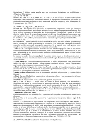 Limitaciones El Código regula aquellas que son propiamente limitaciones con prohibiciones y
obligaciones del propietario.
Art. 445-471-473-484
PROPIEDAD DEL SUELO, SOBRESUELO Y SUBSUELO. En el derecho moderno se han creado
restricciones como consecuencia del concepto moderno de la propiedad, considerándose que se tiene la
propiedad sobre el suelo y el espacio aéreo hasta donde sea útil al propietario, salvo disposiciones de
leyes especiales. Art. 473 C.C.
29. MODOS DE ADQUIRIR LA PROPIEDAD.
DEFINICIÓN. .Son aquellos actos jurídicos o en oportunidades simplemente hechos que tienen por
objeto y dan como resultado precisamente la adquisición del derecho de propiedad sobre un bien. Son
hecho jurídicos que produce su adquisición por parte de un sujeto . Estos hechos a los que se refiere la
adoctrina pueden devenir de la naturaleza como en el caso del Aluvión, de la legislación como en el caso
de la expropiación forzosa y de la voluntad humana plasmada en la realización contractual constituyendo
los dos últimos Actos Jurídicos por ser circunstancias cualificativas por la participación del hombre.
CLASIFICACION.
ORIGINARIOS: Cuando la adquisición de la propiedad se realiza sin existir relación jurídica con el
anterior propietario o cuando no existe anterior propietario. En el primer caso es ejemplo típico de la
usucapión también denominada prescripción adquisitiva . En el segundo caso puede ponerse como
ejemplo la ocupación de un bien que no ha pertenecido antes a nadie.
DERIVADOS: Cuando preexistiendo la propiedad esto es el derecho de propiedad sobre un bien, éste es
transmitido a otra persona en virtud de una relación jurídica. Ej. Compraventa y por razón de ella un bien
pasa a ser propiedad de otra persona. Estas dos anteriores son las mas admitidas por los civilistas dada su
concreción y simplicidad.
En cuanto a los modos derivativos de adquirir el dominio, existen cuando un derecho correspondiente a
determinada persona es transmitido a otra en virtud de un título legal . Esta transmisión puede operarse de
diversas maneras:
A Título Universal: Son aquellos en que se transfiere la unidad del patrimonio como universalidad
jurídica, con todos los bienes, derechos y obligaciones que constituyen su activo y pasivo. Tal cosa ocurre
en el caso de la herencia ya sea testamentaria o legítima.
A Título particular o singular: Son los que transfieren la propiedad de bienes determinados. La forma
mas frecuente de éste tipo de transmisión es el Contrato. Igualmente en los legados se transmite a titulo
particular ya que el legatario recibe bienes determinados.
A Título Gratuito. El adquiriente recibe un bien sin tener que cubrir una prestación. Ej. La donación o la
Herencia.
A Título Oneroso: El adquiriente paga un cierto valor en dinero, bienes y servicios a cambio de lo que
recibe. Ej. La compraventa.
INTERVIVOS: Negocios entre vivos: Compraventa, permuta. Adquisición.
POR CAUSA DE MUERTE. Mortis causa. Se refiere de modo particular a los testamentos y
liberalidades que surten su efecto al morir los autores de aquellos o de éstas. En otras instituciones
jurídicas no es esa inmediata contingencia mortal, sino la consumación de cesar la vida, la que le da
sentido jurídico a la expresión. Ej. Herencias. Legados. Etc. Esta locución se contrapone a Intervivos.
El Código civil no adopta ninguna clasificación de los modos de adquirir la propiedad simplemente los
enumera sin orden preestablecido. Art. 589-642-655 C.C.
La Teoría del Título y del Modo:
Conforme a ésta teoría, para la adquisición y transmisión de la propiedad es absolutamente necesario dos
elementos.
El título: Que es la causa jurídica que motiva y determina la transferencia. Génesis legal de la
transferencia
El modo: Es la efectividad del negocio causal o el complemento traslacional impuesto por el derecho, a
modo de condición indispensable para provocar la transferencia. Es la concreción del negocio. En algunos
casos y para ciertos supuestos, la palabra modo se emplea en contraposición a l apalabra título a efecto de
resaltar en la teoría del título y del modo uno de los dos elementos requeridos para la adquisición del
dominio ( propiedad ). En cuanto a nuestra legislación, la teoría del título y el modo no ha encontrado
aplicación dado a que en la misma no es indispensable la existencia de tales elementos para que se
consume la transferencia dominical. En ninguna de las formas contractuales transmisoras del dominio se
evidencia la necesidad de concurrencia del titulo y el modus adquiriendi para su perfección. El
consensualismo es el elemento fundamental en nuestro código. Art. 1792-1852-1857. C.C.
30. LA OCUPACIÓN. Llamada también Apropiación en otras legislaciones.
 