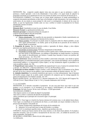 DEFINICIÓN. Hay ocupación cuando alguien toma una cosa para sí, que no pertenece a nadie o
pertenece a dueño ignorado o éste la ha abandonado ( Cosa nullus ). Es aquel modo de adquirir la
propiedad consistente en la aprehensión de una cosa carente de dueño con la intención de hacerla par sí.
NATURALEZA JURÍDICA. Los bienes que no tienen dueño pertenecen al estado permitiéndose la
ocupación únicamente parcialmente es decir que se ha limitado su radio únicamente a las cosas muebles o
semovientes, de esa cuenta es escasa porque la vida social va restringiendo el número de las cosas sin
dueño, ya que las legislaciones tienden cada vez mas a atribuir al estado la propiedad de los bienes
abandonado carentes de dueño.
ELEMENTOS.
Elemento Real: Constituido en sí por la cosa sin dueño. Cosa Nullus
Elemento Formal. La aprehensión de dicha cosa.
Elemento personal. La intención de hacer la cosa para sí.
COSAS SUSCEPTIBLES DE OCUPACIÓN.
1. Ocupación de bienes muebles:
a) Objetos abandonados: Son aquellos de cuya posesión se desprende el dueño materialmente con
la intención de no continuar en el dominio de los mismos.
b) Objetos perdidos: En principio no puede actuar la ocupación sobre los objetos perdidos, ya que
estos siguen perteneciendo a sus dueño, quien se ha privado de la posesión de los mismos al
ignorar donde se encuentran.
2. Ocupación de tesoros: Son los depósitos ocultos e ignorados de dinero, alhajas y otros objetos
preciosos cuya legítima pertenencia no conste.
a) Encontrados en terreno propio: Pertenece íntegramente al descubridor.
b) Encontrado en terreno ajeno: Se dividirá en partes iguales entre el dueño del terreno y la persona
que haya hecho el descubrimiento, sin embargo el descubridor no tendrá derecho a su porción,
sino cuando el descubrimiento sea fortuito o cuando haya buscado el tesoro con permiso del
dueño del terreno . Art. 592 al 595.
3. Bienes mostrencos. Quien encontrare un bien mueble o semoviente extraviado cuyo dueño se ignore
deberá entregarlo a la autoridad municipal ( poste municipal ) mas cercana del hallazgo, esta lo pondrá de
conocimiento público y si transcurrido el plazo fijado y no hay reclamación alguna se procederá a su
venta en pública subasta. Art. 596.
4. Ocupación por caza y pesca: Son susceptibles de ocupación por la caza y la pesca los animales bravío
y salvajes. Art. 600 al 611. y Decreto Gubernativo 1235 Ley de Piscicultura y pesca.
5. Ocupación de bienes muebles: Piedras conchas y otras substancias. Que se encuentran en las riberas
del mar, de los ríos y arroyos de uso público y que no presenten señales de dominio anterior. Art. 591.
6. Animales domésticos. Los animales domésticos que nacen y se crían ordinariamente bajo el dominio
del hombre aunque salgan de su poder, puede reclamarlos de cualquiera que los retenga pagando los
gastos de alimentación si los hubiere causado. Art. 610.
REGULACIÓN LEGAL. Art. 589 al 611 C.C. Decreto Gubernativo No. 1235. Decreto del Congreso No.
1470 del 23-6-61. Diario Oficial 32 del 11-7-61 y Acuerdo Gubernativo del 16-8-62.
31. LA ACCESIÓN.
DEFINICIÓN. Es el derecho concedido al propietario de una cosa para hacer suyo todo lo que esta
produce o se le incorpora o se le incorpora ya sea natural o artificialmente y de modo inseparable.
Etimología: Del latín Accesio. De las voces AD hacia – CEDO aproximado.
NATURALEZA JURÍDICA.
-Para algunos autores es un medio de adquirir la propiedad.
-Para otros es efecto o extensión del derecho de propiedad.
-Otros consideran que el principio de lo accesorio sigue a lo principal.
CLASES:
DISCRETA .Tiene lugar en virtud de las fuerzas internas de la misma cosa y va de adentro hacia afuera.
Tiene lugar y se manifiesta en la producción de frutos y es ahí donde con mayor claridad se observa la
proyección del dominio. Esta puede ser:
a) Natural: Producciones espontáneas de la tierra, de los animales etc.
b) Industrial: En la cual interviene la mano del hombre o su trabajo.
c) Civil: lo constituyen aquellas rentas , alquileres que produce una cosa.
CONTINUA. Ocurre por fuerza exterior de las cosas mismas y va de afuera hacia adentro. Es la propia y
específica accesión y que es la unión o incorporación de una cosa a otra , en calidad de accesoria y de
modo inseparable. Esta puede ser.
DE MUEBLE A INMUEBLE. Dentro de este rubro aparecen.
-La Edificación.
 