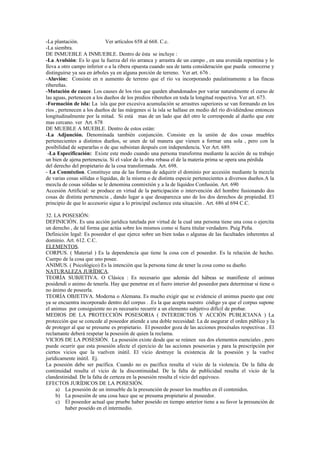 -La plantación. Ver artículos 658 al 668. C.c.
-La siembra.
DE INMUEBLE A INMUEBLE. Dentro de ésta se incluye :
-La Avulsión: Es lo que la fuerza del río arranca y arrastra de un campo , en una avenida repentina y lo
lleva a otro campo inferior o a la ribera opuesta cuando sea de tanta consideración que pueda conocerse y
distinguirse ya sea en árboles ya en alguna porción de terreno. Ver art. 676 .
-Aluvión: Consiste en n aumento de terreno que el río va incorporando paulatinamente a las fincas
ribereñas.
-Mutación de cauce. Los causes de los ríos que queden abandonados por variar naturalmente el curso de
las aguas, pertenecen a los dueños de los predios ribereños en toda la longitud respectiva. Ver art. 673.
-Formación de isla: La isla que por excesiva acumulación se arrastres superiores se van formando en los
ríos , pertenecen a los dueños de las márgenes si la isla se hallase en medio del río dividiéndose entonces
longitudinalmente por la mitad. Si está mas de un lado que del otro le corresponde al dueño que este
mas cercano. ver Art. 678
DE MUEBLE A MUEBLE. Dentro de estos están:
-La Adjunción. Denominada también conjunción. Consiste en la unión de dos cosas muebles
pertenecientes a distintos dueños, se unen de tal manera que vienen a formar una sola , pero con la
posibilidad de separarlas o de que subsistan después con independencia. Ver Art. 689.
-La Especificación: Existe este modo cuando una persona transforma mediante la acción de su trabajo
un bien de ajena pertenencia. Si el valor de la obra rebasa el de la materia prima se opera una pérdida
del derecho del propietario de la cosa transformada. Art. 698.
- La Conmixtion. Constituye una de las formas de adquirir el dominio por accesión mediante la mezcla
de varias cosas sólidas o líquidas, de la misma o de distinta especie pertenecientes a diversos dueños.A la
mezcla de cosas sólidas se le denomina conmixtión y a la de líquidos Confusión. Art. 690
Accesión Artificial: se produce en virtud de la participación o intervención del hombre fusionando dos
cosas de distinta pertenencia , dando lugar a que desaparezca uno de los dos derechos de propiedad. El
principio de que lo accesorio sigue a lo principal esclarece esta situación . Art. 686 al 694 C.C.
32. LA POSESIÓN:
DEFINICIÓN. Es una acción jurídica tutelada por virtud de la cual una persona tiene una cosa o ejercita
un derecho , de tal forma que actúa sobre los mismos como si fuera titular verdadero. Puig Peña.
Definición legal: Es poseedor el que ejerce sobre un bien todas o algunas de las facultades inherentes al
dominio. Art. 612. C.C.
ELEMENTOS.
CORPUS. ( Material ) Es la dependencia que tiene la cosa con el poseedor. Es la relación de hecho.
Cuerpo de la cosa que uno posee.
ANIMUS. ( Psicológico) Es la intención que la persona tiene de tener la cosa como su dueño.
NATURALEZA JURÍDICA.
TEORÍA SUBJETIVA. O Clásica : Es necesario que además del hábeas se manifieste el animus
posidendi o animo de tenerla. Hay que penetrar en el fuero interior del poseedor para determinar si tiene o
no ánimo de poseerla.
TEORÍA OBJETIVA. Moderna o Alemana. Es mucho exigir que se evidencie el animus puesto que este
ya se encuentra incorporado dentro del corpus . .Es la que acepta nuestro código ya que el corpus supone
el animus por consiguiente no es necesario recurrir a un elemento subjetivo difícil de probar.
MEDIOS DE LA PROTECCIÓN POSESORIA ( INTERDICTOS Y ACCIÓN PUBLICIANA ) La
protección que se concede al poseedor atiende a una doble necesidad: La de asegurar el orden público y la
de proteger al que se presume es propietario. El poseedor goza de las acciones procésales respectivas . El
reclamante deberá respetar la posesión de quien la reclama.
VICIOS DE LA POSESIÓN. La posesión existe desde que se reúnen sus dos elementos esenciales , pero
puede ocurrir que esta posesión afecte el ejercicio de las acciones posesorias y para la prescripción por
ciertos vicios que la vuelven inútil. El vicio destruye la existencia de la posesión y la vuelve
jurídicamente inútil. Ej.
La posesión debe ser pacífica. Cuando no es pacífica resulta el vicio de la violencia. De la falta de
continuidad resulta el vicio de la discontinuidad. De la falta de publicidad resulta el vicio de la
clandestinidad. De la falta de certeza en la posesión resulta el vicio del equívoco.
EFECTOS JURÍDICOS DE LA POSESIÓN.
a) La posesión de un inmueble da la presunción de poseer los muebles en él contenidos.
b) La posesión de una cosa hace que se presuma propietario al poseedor.
c) El poseedor actual que pruebe haber poseído en tiempo anterior tiene a su favor la presunción de
haber poseído en el intermedio.
 