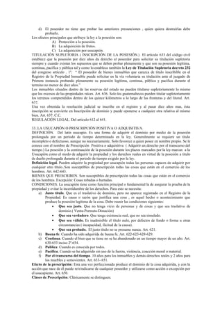 d) El poseedor no tiene que probar las anteriores presunciones , quien quiera destruirlas debe
probarlo.
Los efectos principales que atribuye la ley a la posesión son:
A) Protección a la posesión.
B) La adquisición de frutos.
C) La adquisición por usucapión.
TITULACIÓN SUPLETORIA ( INSCRIPCIÓN DE LA POSESIÓN.) El artículo 633 del código civil
establece que la posesión por diez años da derecho al poseedor para solicitar su titulación supletoria
siempre y cuando existan los supuestos que se deben probar plenamente y que son su posesión legítima,
continua, pacífica y pública tal y como lo establece también la Ley de Titulación Supletoria decreto 232
del congreso artículo . 1º. “ El poseedor de bienes inmuebles que carezca de titulo inscribible en el
Registro de la Propiedad Inmueble puede solicitar en la vía voluntaria su titulación ante el juzgado de
Primera instancia probando plenamente su posesión legítima, continua, pública y pacífica durante el
termino no menor de diez años.”
Los inmuebles situados dentro de las reservas del estado no pueden titularse supletoriamente lo mismo
que los excesos de las propiedades raíces. Art. 636. Solo los guatemaltecos pueden titular supletoriamente
los terrenos comprendidos dentro de los quince kilómetros a lo largo de las fronteras y del litoral. Art.
637.
Una vez obtenida la resolución judicial se inscribe en el registro y al pasar diez años mas, ésta
inscripción se convierte en Inscripción de dominio y puede oponerse a cualquier otra relativa al mismo
bien. Art. 637. C.C.
REGULACIÓN LEGAL. Del artículo 612 al 641.
33. LA USUCAPIÓN O PRESCRIPCIÓN POSITIVA O ADQUISITIVA.
DEFINICIÓN. Del latín usucapio. Es una forma de adquirir el dominio por medio de la posesión
prolongada por un período de tiempo determinado en la ley. Generalmente se requiere un titulo
incompleto o defectuoso, aunque no necesariamente. Solo favorece a quien posee en nombre propio. Se le
conoce con el nombre de Prescripción Positiva o adquisitiva ( Adquirir un derecho por el transcurso del
tiempo.) La posesión y la continuación de la posesión durante los plazos marcados por la ley marcan a la
Usucapión como el modo de adquirir la propiedad y los derechos reales en virtud de la posesión a titulo
de dueño prolongada durante el periodo de tiempo exigido por la ley.
Definición legal. Pueden adquirir la propiedad por usucapión todas las personas capaces de adquirir por
cualquier otro título..Son susceptibles de prescripción todas las cosas que están en el comercio de los
hombres. Art. 642-643.
BIENES QUE PRESCRIBEN. Son susceptibles de prescripción todas las cosas que están en el comercio
de los hombres. Excepción: Cosas robadas o hurtadas.
CONDICIONES. La usucapión tiene como función principal o fundamental la de asegurar la prueba de la
propiedad y evitar la incertidumbre de los derechos. Para esto se necesita:
a) Justo título. Que es el traslativo de dominio, pero no aparece registrado en el Registro de la
Propiedad. Es causa o razón que justifica una cosa , es aquel hecho o acontecimiento que
produce la posesión legítima de la cosa. Debe reunir las condiciones siguientes:
• Que sea justo. Que no tenga vicio de personas y de cosas y que sea traslativo de
dominio.( Venta-Permuta-Donación)
• Que sea verdadero. Que tenga existencia real, que no sea simulado.
• Que sea válido. Es inadmisible el título nulo, por defectos de fondo o forma u otras
circunstancias ( incapacidad, ilicitud de la causa) .
• Que sea probado. El justo título no se presume nunca. Art. 621.
b) Buena fe: Cuando ha sido adquirida de buena fe. Art. 622-623-628-629.
c) Continua. Cuando el bien que se tiene no se ha abandonado en un tiempo mayor de un año. Art.
630-653 inciso 2º.654.
d) Publica: Cuando es conocida por todos.
e) Pacífica. Cuando se ha adquirido sin uso de la fuerza, violencia, coacción moral o material.
f) Por el transcurso del tiempo. 10 años para los inmuebles y demás derechos reales y 2 años para
los muebles y semovientes. Art. 633- 651.
Efecto de la prescripción: Esta una vez perfeccionada produce el dominio de la cosa adquirida, y con la
acción que nace de él puede reivindicarse de cualquier poseedor y utilizarse como acción o excepción por
el usucapiente. Art. 650.
Clases de Prescripción: Clásicamente se distinguen:
 