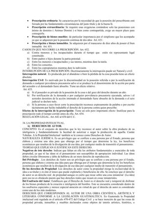 • Prescripción ordinaria: Se caracteriza por la necesidad de que la posesión del prescribiente esté
forzada por las fundamentales circunstancias del justo título y de la buena fe.
• Prescripción extraordinaria: Se requiere esas exigencias contándose solo las posesiones con
ánimo de dominio ( Animus Domini ) si bien como contrapartida, exige un mayor plazo para
conseguirla.
• Prescripción de bienes muebles: de particular importancia por el simplismo que los acompaña
ya que se adquieren por la posesión continua de dos años Art. 651.
• Prescripción e bienes inmuebles. Se adquieren por el transcurso de diez años de poseer el bien
inmueble Art. 651.
CASOS EN QUE NO CORRE LA PRESCRIPCIÓN. Art. 652.
a) Contra menores y los incapacitados durante el tiempo que estén sin representante legal
constituido.
b) Entre padres e hijos durante la patria potestad.
c) Entre los menores e incapacitados y sus tutores, mientras dure la tutela.
d) Entre los consortes.
e) Entre los copropietarios mientras dure la indivisión.
INTERRUPCIÓN DE LA PRESCRIPCIÓN. Doctrinariamente la interrupción puede ser Natural y civil:
Interrupción natural. Es producida por el abandono o bien la pérdida de la cosa poseída tiene un efecto
absoluto.
Interrupción Civil: Es motivada por la discontinuidad en la posesión referida o por la notificación de
demanda o cualquier providencia precautoria salvo si se produce la el desestimiento de la acción por parte
del acreedor o el demandado fuere absuelto. Tiene un efecto relativo.
Art. 653.
a) Si el poseedor es privado de la posesión de la cosa o del goce del derecho durante un año.
b) Por notificación de la demanda o por cualquier providencia precautoria ejecutada, salvos i el
acreedor desistiere de la acción intentado el demandado fuere absuelto de la demanda o el acto
judicial se declare nulo.
c) Si la persona a cuyo favor corre la prescripción reconoce expresamente de palabra o por escrito
tácitamente por hecho indudable el derecho de la persona contra quien prescribe.
Efectos de la interrupción de la prescripción: Tiene un solo pero importante efecto: Inutilizar para la
prescripción todo el tiempo corrido antes de ella. Art. 654.
REGULACIÓN LEGAL. Art. 642 al 654 del C.C.
34. LA PROPIEDAD INTELECTUAL.
A) DERECHOS DE AUTOR.
CONCEPTO: Es el conjunto de derechos que la ley reconoce al autor sobre la obra producto de su
inteligencia y fundamentalmente la facultad de autorizar o negar la producción de aquella. Castán
Tobeñas. A la Propiedad Intelectual también se le conoce como Derechos de Autor.
NATURALEZA JURÍDICA. Es un privilegio que se confiere a una persona por el Estado, persona que
elabora y externa una idea para que obtenga por el tiempo que determine la ley, los beneficios
económicos que resulten de la divulgación de esa idea, por cualquier medio de transmitir el pensamiento.
TEORÍAS QUE EXPLICAN O JUSTIFICAN ESTE DERECHO.
Negativas de éste derecho: Indican que faltan en ella los atributos fundamentales y esenciales de toda
propiedad, ya que ni las ideas ni el pensamiento son susceptibles de apropiación individual. Las ideas
deben circular libremente y debe de hablarse de un mero derecho de reproducción.
Del Privilegio: . Los derechos de Autor son un privilegio que se confiere a una persona por el Estado,
persona que elabora y externa una idea para que obtenga por el tiempo que determine la ley los beneficios
económicos que resulten de la divulgación de esa idea por cualquier medio de transmitir el pensamiento.
De los derechos de Propiedad. Los derechos de autor como la propiedad otorga la exclusividad de la
idea a su titular y es éste el único que puede explotarla y beneficiarse de ella. Se concluye que el derecho
de autor es un derecho real de propiedad aunque es cierto que recae sobre una cosa inmaterial (La idea)
pero eso no es obstáculo puesto que hay derechos reales que recaen en cosas inmateriales.
Del Usufructo del Autor: Establecen que el Derecho de Autor es el derecho real y temporal de disfrutar
de los bienes producto de la creación e inteligencia del hombre. Este se encuentra considerado dentro de
los usufructos especiales y merece especial atención en virtud de que el derecho de autor es considerado
como uno de los más modernos.
DERECHOS QUE CORRESPONDEN AL AUTOR DE UNA OBRA CIENTÍFICA, ARTÍSTICA Y
LITERARIA CONFORME A LA LEGISLACIÓN GUATEMALTECA. En Guatemala la Propiedad
intelectual está regulada en el artículo 470-472 del Código Civil y se hace mención de que las cosas de
propiedad privada, inmuebles y muebles declarados como objetos de interés artístico, histórico, o
 