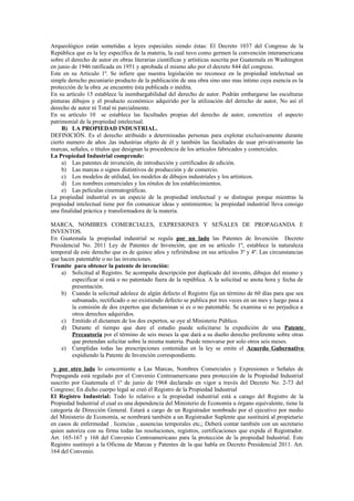 Arqueológico están sometidas a leyes especiales siendo éstas: El Decreto 1037 del Congreso de la
República que es la ley específica de la materia, la cual tuvo como germen la convención interamericana
sobre el derecho de autor en obras literarias científicas y artísticas suscrita por Guatemala en Washington
en junio de 1946 ratificada en 1951 y aprobada el mismo año por el decreto 844 del congreso.
Este en su Articulo 1º. Se infiere que nuestra legislación no reconoce en la propiedad intelectual un
simple derecho pecuniario producto de la publicación de una obra sino uno mas íntimo cuya esencia es la
protección de la obra ,se encuentre ésta publicada o inédita.
En su artículo 15 establece la inembargabilidad del derecho de autor. Podrán embargarse las esculturas
pinturas dibujos y el producto económico adquirido por la utilización del derecho de autor, No así el
derecho de autor ni Total ni parcialmente.
En su artículo 10 se establece las facultades propias del derecho de autor, concretiza el aspecto
patrimonial de la propiedad intelectual.
B) LA PROPIEDAD INDUSTRIAL.
DEFINICIÓN. Es el derecho atribuido a determinadas personas para explotar exclusivamente durante
cierto numero de años ,las industrias objeto de él y también las facultades de usar privativamente las
marcas, señales, o títulos que designan la procedencia de los artículos fabricados y comerciales.
La Propiedad Industrial comprende:
a) Las patentes de invención, de introducción y certificados de edición.
b) Las marcas o signos distintivos de producción y de comercio.
c) Los modelos de utilidad, los modelos de dibujos industriales y los artísticos.
d) Los nombres comerciales y los rótulos de los establecimientos.
e) Las películas cinematográficas.
La propiedad industrial es un especie de la propiedad intelectual y se distingue porque mientras la
propiedad intelectual tiene por fin comunicar ideas y sentimientos; la propiedad industrial lleva consigo
una finalidad práctica y transformadora de la materia.
MARCA, NOMBRES COMERCIALES, EXPRESIONES Y SEÑALES DE PROPAGANDA E
INVENTOS.
En Guatemala la propiedad industrial se regula por un lado las Patentes de Invención Decreto
Presidencial No. 2011 Ley de Patentes de Invención, que en su artículo 1º, establece la naturaleza
temporal de este derecho que es de quince años y refiriéndose en sus artículos 3º y 4º. Las circunstancias
que hacen patentable o no las invenciones.
Tramite para obtener la patente de invención:
a) Solicitud al Registro. Se acompaña descripción por duplicado del invento, dibujos del mismo y
especificar si está o no patentado fuera de la república. A la solicitud se anota hora y fecha de
presentación.
b) Cuando la solicitud adolece de algún defecto el Registro fija un término de 60 días para que sea
subsanado, rectificado o no existiendo defecto se publica por tres veces en un mes y luego pasa a
la comisión de dos expertos que dictaminan si es o no patentable. Se examina si no perjudica a
otros derechos adquiridos.
c) Emitido el dictamen de los dos expertos, se oye al Ministerio Público.
d) Durante el tiempo que dure el estudio puede solicitarse la expedición de una Patente
Precautoria por el término de seis meses la que dará a su dueño derecho preferente sobre otras
que pretendan solicitar sobre la misma materia. Puede renovarse por solo otros seis meses.
e) Cumplidas todas las prescripciones contenidas en la ley se emite el Acuerdo Gubernativo
expidiendo la Patente de Invención correspondiente.
y por otro lado lo concerniente a Las Marcas, Nombres Comerciales y Expresiones o Señales de
Propaganda está regulado por el Convenio Centroamericano para protección de la Propiedad Industrial
suscrito por Guatemala el 1º de junio de 1968 declarado en vigor a través del Decreto No. 2-73 del
Congreso; En dicho cuerpo legal se creó el Registro de la Propiedad Industrial
El Registro Industrial: Todo lo relativo a la propiedad industrial está a carago del Registro de la
Propiedad Industrial el cual es una dependencia del Ministerio de Economía u órgano equivalente, tiene la
categoría de Dirección General. Estará a cargo de un Registrador nombrado por el ejecutivo por medio
del Ministerio de Economía, se nombrará también a un Registrador Suplente que sustituirá al propietario
en casos de enfermedad . licencias , ausencias temporales etc,; Deberá contar también con un secretario
quien autoriza con su firma todas las resoluciones, registros, certificaciones que expida el Registrador.
Art. 165-167 y 168 del Convenio Centroamericano para la protección de la propiedad Industrial. Este
Registro sustituyó a la Oficina de Marcas y Patentes de la que habla en Decreto Presidencial 2011. Art.
164 del Convenio.
 