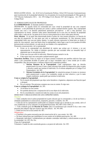 REGULACIÓN LEGAL. Art. 42-43 de la Constitución Política; 164-al 238 Convenio Centroamericano
para la protección de la propiedad industrial; Ley de patentes de invención promulgada el 19de agosto de
1937 Decreto Gubernativo 2011; Art. 470 Código Civil; Decreto 1037 del Congreso; Art. 274 – 275
Código Penal
35. FORMAS ESPECIALES DE PROPIEDAD.
LA COPROPIEDAD. Es llamada también Condominio.
DEFINICIÓN. Es aquella forma de comunidad por cuya virtud la propiedad de una cosa corporal
pertenece a una pluralidad de personas por cuotas o partes cualitativamente iguales. Hay copropiedad
cuando una cosa o un derecho patrimonial pertenecen pro-indiviso a dos o más personas. Los
copropietarios no tienen dominio sobre partes determinadas de la cosa sino un derecho de propiedad
sobre todas y cada una de las partes de la cosa en cierta proporción es decir sobre parte alícuota.
Parte Alícuota: Es un parte idea determinada desde el punto de vista mental aritmético, en función de
una idea de proporción. Es una parte que solo se representa mentalmente. Ej. Dos personas tienen
copropiedad sobre una cosa por partes iguales. La parte alícuota representa la mitad pero no desde el
punto de vista material , pues esto haría cesar la copropiedad y daría lugar a que la cosa quedara dividida
perteneciendo exclusivamente en cada una de sus mitades a los copropietarios .
Elementos consecuenciales de la copropiedad:
• Existe en la copropiedad una pluralidad de sujetos que actúan por sí mismos y no por
representación. No válido el dominio ejercido por una sociedad sobre un inmueble bajo el
argumento que es una persona moral.
• Existe una cosa que sufre la indivisión. Material porque mental si se da.
• Cada sujeto tiene una cuota parte cualitativamente igual.
Naturaleza Jurídica: Tiene su origen en la figura romana Communio pro partibus indivisis frase que
alude a una comunidad dividida en partes que se haya vinculadas unas a otras siendo por lo tanto
inseparables. Hay dos posiciones o sistemas respecto de la naturaleza jurídica:
1. Sistema Romano de la Copropiedad: Cada copropietario tiene un derecho
proporcional a la cosa ( Cuota o parte alícuota) tiene poder de disposición sobre su parte
y derecho a pedir que termine la indivisión. Es el sistema adoptado por el Código Civil
Guatemalteco. Art. 492.
2. Sistema Germánico de la Copropiedad: Se caracteriza porque el mismo no reconoce
parte proporcional o cuota a los condueños siendo un ente colectivo y por lo tanto
ningún condómine puede pedir que termine la indivisión.
Como se origina la Copropiedad:
• Por la muerte del propietario que deja varios herederos o legatarios, adquieren una fracción igual
o desigual.
• Por un contrato: Dos personas compran una cosa en común. Es algo raro.
Como se extingue la Copropiedad: Art. 503.
• Al dividirse la cosa común.
• Por perdida destrucción o enajenación de la cosa objeto de la indivisión.
• Por la consolidación o reunión de todas las cuotas en un solo propietario.
DERECHOS Y OBLIGACIONES DE LOS COPROPIETARIOS.
Derechos:
--- Todo condueño tiene la plena propiedad de la parte alícuota que le corresponde y a la de sus frutos y
utilidades pudiéndola en consecuencia, enajenarla, gravarla o venderla. Art. 491
--- Cada uno de los copropietarios podrá pedir en cualquier tiempo que se divida la cosa común, salvo el
caso establecido en la ley referente a la propiedad horizontal. 492-1087-1102-1108 C.C.
--- Todo condueño goza del Derecho de Tanteo. Que es la preferencia que concede la ley a una o mas
personas para adquirir algo por el precio que otra ofreció. Art. 491-498.
--- Podrá servirse de la cosa común Art. 487.
Obligaciones:
--- Contribuir a los gastos necesarios par ala conservación de la cosa común. Art. 488.
--- No hacer alteraciones que modifiquen la cosa común sin la debida autorización. Art. 489
--- Responder individual y solidariamente por adeudos contraídos individual y colectivamente en pro de
la comunidad. Art. 495. Etc. Etc.
Clases de Copropiedad:
Voluntaria: Cuando ha sido constituida gracias a un pacto de indivisión Art. 493.
 