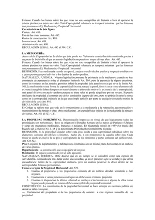 Forzosa: Cuando los bienes sobre los que recae no son susceptibles de división o bien al operarse la
misma pierden por entero su valor. Toda Copropiedad voluntaria es temporal mientras que las forzosas
son permanentes Ej. Medianería y Propiedad Horizontal.
Características de ésta figura:
Cuotas. Art. 486.
Uso de las cosas comunes. Art. 487.
Gastos de conservación. Art. 488.
Innovaciones. Art. 489.
Administración Art. 490.
REGULACIÓN LEGAL. Art. 485 al 504. C.C.
LA MEDIANERÍA.
Acerca de la Copropiedad se ha dicho que ésta puede ser Voluntaria cuando ha sido constituida gracias a
un pacto de Indivisión el que en nuestra legislación no puede ser mayor de tres años. Art. 493.
Forzosa: Cuando los bienes sobre los que recae no son susceptibles de división o bien al operarse la
misma pierden por entero su valor. Toda Copropiedad voluntaria es temporal mientras que las forzosas
son permanentes Ej. Medianería y Propiedad Horizontal
DEFINICIÓN. Hay medianería cuando una pared, zanja o seto divide dos predios y no puede establecerse
a quien pertenecen pro indiviso a los dueños de ambos predios.
NATURALEZA JURÍDICA. Nuestra legislación presume la existencia de la medianería cuando no hay
constancia de pertenencia sobre el elemento limítrofe Art. 505; pero la presencia de signos exteriores,
como las ventanas en las paredes, permiten inferir la propiedad dela pared o cerca que sirve de límite Art.
506.La medianería es una forma de copropiedad forzosa porque la pared, foso o cerca como elementos de
existencia tangible deben desaparecer materialmente a efecto de motivar la existencia de la copropiedad;
una pared divisoria no pude venderse porque no tiene valor ni puede adquirirse por un tercero. Si puede
unificarse la propiedad al comprar uno de los condueños la parte del otro, pero no podría forzarse la venta
como en la copropiedad ordinaria en la que una simple petición por parte de cualquier condueño motiva la
división de la cosa Art. 492.
REGULACIÓN LEGAL.
El Código se refiere mas que todo en lo concerniente a la medianería a la reparación, reconstrucción y
mantenimiento de paredes y otras obras medianeras , en especial hace énfasis en la medianería de paredes
divisorias. Art. 505 al 527. C.C.
LA PROPIEDAD HORIZONTAL. Denominación imprecisa en virtud de que lógicamente todas las
propiedades son horizontales. Tuvo su origen en el Derecho Romano en los textos de Papiano y Ulpiano
y luego en ordenanzas medievales, francesas e italianas. En Guatemala surgió en 1959 por medio del
Decreto del Congreso No. 1318 y se denominaba Propiedad horizontalmente dividida
DEFINICIÓN. Es la propiedad singular sobre cada piso, unida a una copropiedad individual sobre los
elementos comunes del edificio (cimientos, techo etc. ) con predominio de aquella sobre ésta. Cada
titular es dueño exclusivo de su piso y copropietario de los elementos y partes comunes del edificio total.
Art. 528-523.
Piso: Conjunto de departamentos y habitaciones construidos en un mismo plano horizontal en un edificio
de varias plantas.
Departamento: La construcción que ocupa parte de un piso.
Habitación: El espacio constituido por un solo aposento.
NATURALEZA JURÍDICA. Debe decirse que en un tiempo se le consideró como una especie de
servidumbre, estimándosele más tarde como una sociedad, ya en el presente siglo se concluyó que debía
encuadrársele dentro de la copropiedad ordinaria, pero un análisis posterior la ubicó dentro de las
copropiedades forzosas permanentes.
Como se origina la Propiedad Horizontal: Art. 529.
1. Cuando el propietario o los propietarios comunes de un edificio decidan someterlo a éste
régimen.
2. Cuando una o varias personas construyan un edificio con el mismo propósito.
3. Cuando en disposición de última voluntad se instituya a los herederos o alguno de ellos como
legatarios de pisos de un mismo edificio susceptible de propiedad horizontal.
CONSTITUCIÓN. La constitución de la propiedad horizontal se hace siempre en escritura publica en
donde se debe consignar.
--- Declaración del propietario o de los propietarios de someter a éste régimen inmueble de su
propiedad.
 