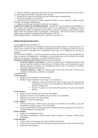 --- Situación, medidas y colindancias del terreno, así como una descripción del edificio y mención de sus
servicios de agua, electricidad y cualesquiera otros que goce.
--- Descripción de cada piso con los datos que sean necesarios para su identificación.
--- El valor del inmueble y el de cada piso.
--- Descripción de los elementos y partes comunes del edificio y de los elementos y partes comunes
limitados a las unidades independientes.
--- Cualquier otro dato que consideren conveniente los otorgantes.
Extinción del régimen de propiedad horizontal: Procede por decisión expresa de los propietarios o
bien cuando sea acordado por las dos terceras partes de los propietarios sin embargo la minoría
inconforme puede adquirir las unidades de los que hayan votado por la extinción , para proceder a ésta el
edificio debe de encontrarse libre de gravámenes y limitaciones y debe hacerse constar en Escritura
Pública que se inscribirá en el Registro de la Propiedad Art. 555-556.
REGULACIÓN LEGAL. Art. Del 528 al 559 y del 1195 al 1205 del C.C.
DERECHOS REALES DE GOCE.
36. EL DERECHO DE USUFRUCTO.
DEFINICIÓN. Es el derecho real y temporal de disfrutar de los bienes ajenos. Es el derecho de usar las
cosas de otro y percibir sus frutos sin alterar las substancias de ellas. Es el derecho de gozar de las cosas
en que otro tiene la propiedad como el propietario mismo pero con la obligación de conservar su
sustancia.
NATURALEZA JURÍDICA. La controversia oscila en cuanto a su intrusión ya en las servidumbres, ya
como un derecho real independiente orientándose en éstas ultima la que se inició desde la Revolución
Francesa ; Es decir que el usufructo es un derecho real en cosa de otro.
Elementos Constitutivos del Usufructo: Pueden ser de dos categorías:
• Elementos subjetivos o personales: A través de este derecho real el propietario concede a otra
persona individual o jurídica la facultad de usar y disfrutar el bien, con la certidumbre de que el
derecho alcanzará de acuerdo a las estipulaciones bajo las que se constituya el usufructo,
nuevamente plenitud al concluir éste.
• Elementos objetivos o reales: El usufructo puede recaer sobre toda clase de bienes, tanto
muebles como inmuebles, corporales e incorporales.
CLASIFICACION.
a) Por la persona:
• Simple: El que es atribuido a una sola persona.
• Múltiple. El que es atribuido a varias el que a su vez puede ser:
 Simultaneo: Surge con la herencia y motiva el goce actual de varias personas
constituyendo así mismo una comunidad que determinará la conjunción de
derechos y obligaciones.
 Sucesivo: Es aquel en el cual varias personas entran en el goce unas después
de otras.
b) Por las cosas:
 Propio o normal: Cuando recae en cosas no consumibles.
 Impropio o anormal: ( Cuasi-usufructo): Si recae sobre cosas consumibles.
 Singular: Si recae sobre cosas determinadas.
 Universal si recae en un patrimonio.
c) Por el objeto:
 Usufructo sobre cosas: Todas las cosas que están en el comercio de los hombres y que sean
susceptibles de producir un goce o bien una utilidad .
 Usufructo sobre derechos: Puede constituirse este tipo de usufructo siempre que los derechos no
sean personalísimos o intransmisibles.
d) Por su orígen:
 Legales: Los constituidos por la ley.
 Voluntarios: Constituidos a través de actos volitivos Intervivos ( Contrato) o Mortis Causa
(Testamento.)
e) Por duración:
 Vitalicios: Que son la regla general. Toda la vida del usufructuario.
 A plazo fijo. No puede exceder de 30 años para las personas jurídicas. 50 años bienes nacionales.
 Puramente o bajo condición.
 