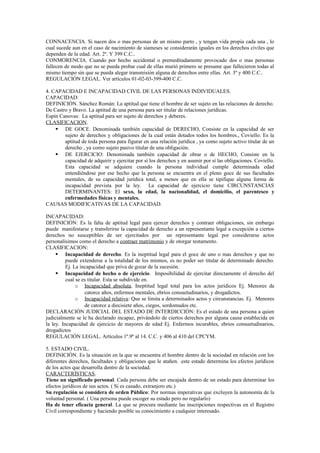 CONNACENCIA. Si nacen dos o mas personas de un mismo parto , y tengan vida propia cada una , lo
cual sucede aun en el caso de nacimiento de siameses se considerarán iguales en los derechos civiles que
dependen de la edad. Art. 2º. Y 399 C.C..
CONMORENCIA. Cuando por hecho accidental o premeditadamente provocado dos o mas personas
fallecen de modo que no se pueda probar cual de ellas murió primero se presume que fallecieron todas al
mismo tiempo sin que se pueda alegar transmisión alguna de derechos entre ellas. Art. 3º y 400 C.C..
REGULACIÓN LEGAL. Ver artículos 01-02-03-399-400 C.C.
4. CAPACIDAD E INCAPACIDAD CIVIL DE LAS PERSONAS INDIVIDUALES.
CAPACIDAD:
DEFINICIÓN. Sánchez Román: La aptitud que tiene el hombre de ser sujeto en las relaciones de derecho.
De Castro y Bravo. La aptitud de una persona para ser titular de relaciones jurídicas.
Espín Canovas: La aptitud para ser sujeto de derechos y deberes.
CLASIFICACION.
 DE GOCE. Denominada también capacidad de DERECHO, Consiste en la capacidad de ser
sujeto de derechos y obligaciones de la cual están dotados todos los hombres., Coviello. Es la
aptitud de toda persona para figurar en una relación jurídica , ya como sujeto activo titular de un
derecho , ya como sujeto pasivo titular de una obligación.
 DE EJERCICIO: Denominada también capacidad de obrar o de HECHO, Consiste en la
capacidad de adquirir y ejercitar por sí los derechos y en asumir por sí las obligaciones. Coviello.
Esta capacidad se adquiere cuando la persona individual cumple determinada edad
entendiéndose por ese hecho que la persona se encuentra en el pleno goce de sus facultades
mentales, de su capacidad jurídica total, a menos que en ella se tipifique alguna forma de
incapacidad prevista por la ley. La capacidad de ejercicio tiene CIRCUNSTANCIAS
DETERMINANTES: El sexo, la edad, la nacionalidad, el domicilio, el parentesco y
enfermedades físicas y mentales.
CAUSAS MODIFICATIVAS DE LA CAPACIDAD.
INCAPACIDAD:
DEFINICIÓN: Es la falta de aptitud legal para ejercer derechos y contraer obligaciones, sin embargo
puede manifestarse y transferirse la capacidad de derecho a un representante legal a excepción a ciertos
derechos no susceptibles de ser ejercitados por un representante legal por considerarse actos
personalísimos como el derecho a contraer matrimonio y de otorgar testamento.
CLASIFICACION:
 Incapacidad de derecho. Es la ineptitud legal para el goce de uno o mas derechos y que no
puede extenderse a la totalidad de los mismos, es no poder ser titular de determinado derecho.
Ej. La incapacidad que priva de gozar de la sucesión.
 Incapacidad de hecho o de ejercicio. Imposibilidad de ejercitar directamente el derecho del
cual se es titular. Esta se subdivide en.
o Incapacidad absoluta. Ineptitud legal total para los actos jurídicos Ej. Menores de
catorce años, enfermos mentales, ebrios consuetudinarios, y drogadictos.
o Incapacidad relativa: Que se limita a determinados actos y circunstancias. Ej. Menores
de catorce a diecisiete años, ciegos, sordomudos etc.
DECLARACIÓN JUDICIAL DEL ESTADO DE INTERDICCIÓN: Es el estado de una persona a quien
judicialmente se le ha declarado incapaz, privándolo de ciertos derechos por alguna causa establecida en
la ley. Incapacidad de ejercicio de mayores de edad Ej. Enfermos incurables, ebrios consuetudinarios,
drogadictos
REGULACIÓN LEGAL. Artículos 1º.9º al 14. C.C. y 406 al 410 del CPCYM.
5. ESTADO CIVIL.
DEFINICIÓN. Es la situación en la que se encuentra el hombre dentro de la sociedad en relación con los
diferentes derechos, facultades y obligaciones que le atañen. .este estado determina los efectos jurídicos
de los actos que desarrolla dentro de la sociedad.
CARACTERÍSTICAS.
Tiene un significado personal. Cada persona debe ser encajada dentro de un estado para determinar los
efectos jurídicos de sus actos. ( Si es casado, extranjero etc.)
Su regulación se considera de orden Público: Por normas imperativas que excluyen la autonomía de la
voluntad personal. ( Una persona puede escoger su estado pero no regularlo)
Ha de tener eficacia general. La que se procura mediante las inscripciones respectivas en el Registro
Civil correspondiente y haciendo posible su conocimiento a cualquier interesado.
 