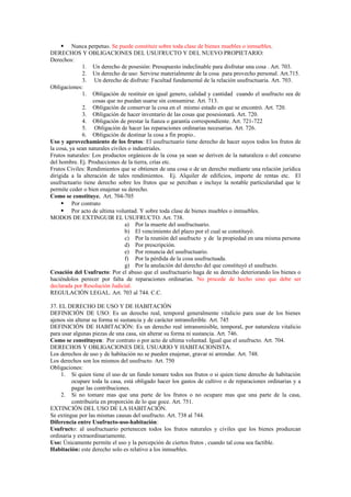  Nunca perpetuo. Se puede constituir sobre toda clase de bienes muebles o inmuebles.
DERECHOS Y OBLIGACIONES DEL USUFRUCTO Y DEL NUEVO PROPIETARIO:
Derechos:
1. Un derecho de posesión: Presupuesto indeclinable para disfrutar una cosa . Art. 703.
2. Un derecho de uso: Servirse materialmente de la cosa para provecho personal. Art.715.
3. Un derecho de disfrute: Facultad fundamental de la relación usufructuaria. Art. 703.
Obligaciones:
1. Obligación de restituir en igual genero, calidad y cantidad cuando el usufructo sea de
cosas que no puedan usarse sin consumirse. Art. 713.
2. Obligación de conservar la cosa en el mismo estado en que se encontró. Art. 720.
3. Obligación de hacer inventario de las cosas que posesionará. Art. 720.
4. Obligación de prestar la fianza o garantía correspondiente. Art. 721-722
5. Obligación de hacer las reparaciones ordinarias necesarias. Art. 726.
6. Obligación de destinar la cosa a fin propio..
Uso y aprovechamiento de los frutos: El usufructuario tiene derecho de hacer suyos todos los frutos de
la cosa, ya sean naturales civiles o industriales.
Frutos naturales: Los productos orgánicos de la cosa ya sean se deriven de la naturaleza o del concurso
del hombre. Ej. Producciones de la tierra, crías etc.
Frutos Civiles: Rendimientos que se obtienen de una cosa o de un derecho mediante una relación jurídica
dirigida a la alteración de tales rendimientos. Ej. Alquiler de edificios, importe de rentas etc. El
usufructuario tiene derecho sobre los frutos que se perciban e incluye la notable particularidad que le
permite ceder o bien enajenar su derecho.
Como se constituye. Art. 704-705
 Por contrato
 Por acto de ultima voluntad. Y sobre toda clase de bienes muebles o inmuebles.
MODOS DE EXTINGUIR EL USUFRUCTO. Art. 738.
a) Por la muerte del usufructuario.
b) El vencimiento del plazo por el cual se constituyó.
c) Por la reunión del usufructo y de la propiedad en una misma persona
d) Por prescripción.
e) Por renuncia del usufructuario.
f) Por la pérdida de la cosa usufructuada.
g) Por la anulación del derecho del que constituyó el usufructo.
Cesación del Usufructo: Por el abuso que el usufructuario haga de su derecho deteriorando los bienes o
haciéndolos perecer por falta de reparaciones ordinarias. No procede de hecho sino que debe ser
declarada por Resolución Judicial.
REGULACIÓN LEGAL. Art. 703 al 744. C.C.
37. EL DERECHO DE USO Y DE HABITACIÓN
DEFINICIÓN DE USO: Es un derecho real, temporal generalmente vitalicio para usar de los bienes
ajenos sin alterar su forma ni sustancia y de carácter intransferible. Art. 745
DEFINICIÓN DE HABITACIÓN: Es un derecho real intransmisible, temporal, por naturaleza vitalicio
para usar algunas piezas de una casa, sin alterar su forma ni sustancia. Art. 746.
Como se constituyen: Por contrato o por acto de ultima voluntad. Igual que el usufructo. Art. 704.
DERECHOS Y OBLIGACIONES DEL USUARIO Y HABITACIONISTA.
Los derechos de uso y de habitación no se pueden enajenar, gravar ni arrendar. Art. 748.
Los derechos son los mismos del usufructo. Art. 750
Obligaciones:
1. Si quien tiene el uso de un fundo tomare todos sus frutos o si quien tiene derecho de habitación
ocupare toda la casa, está obligado hacer los gastos de cultivo o de reparaciones ordinarias y a
pagar las contribuciones.
2. Si no tomare mas que una parte de los frutos o no ocupare mas que una parte de la casa,
contribuiría en proporción de lo que goce. Art. 751.
EXTINCIÓN DEL USO DE LA HABITACIÓN.
Se extingue por las mismas causas del usufructo. Art. 738 al 744.
Diferencia entre Usufructo-uso-habitación:
Usufructo: al usufructuario pertenecen todos los frutos naturales y civiles que los bienes produzcan
ordinaria y extraordinariamente.
Uso: Únicamente permite el uso y la percepción de ciertos frutos , cuando tal cosa sea factible.
Habitación: este derecho solo es relativo a los inmuebles.
 