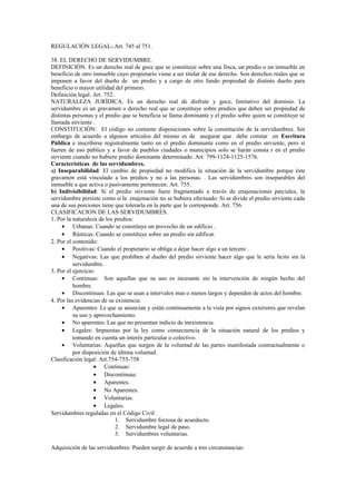 REGULACIÓN LEGAL-.Art. 745 al 751.
38. EL DERECHO DE SERVIDUMBRE.
DEFINICIÓN. Es un derecho real de goce que se constituye sobre una finca, un predio o un inmueble en
beneficio de otro inmueble cuyo propietario viene a ser titular de ese derecho. Son derechos reales que se
imponen a favor del dueño de un predio y a cargo de otro fundo propiedad de distinto dueño para
beneficio o mayor utilidad del primero.
Definición legal. Art. 752.
NATURALEZA JURÍDICA. Es un derecho real de disfrute y goce, limitativo del dominio. La
servidumbre es un gravamen o derecho real que se constituye sobre predios que deben ser propiedad de
distintas personas y el predio que se beneficia se llama dominante y el predio sobre quien se constituye se
llamada sirviente .
CONSTITUCIÓN: El código no contiene disposiciones sobre la constitución de la servidumbres. Sin
embargo de acuerdo a algunos artículos del mismo es de asegurar que debe constar en Escritura
Pública e inscribirse registralmente tanto en el predio dominante como en el predio sirviente, pero si
fueren de uso público y a favor de pueblos ciudades o municipios solo se harán consta r en el predio
sirviente cuando no hubiere predio dominante determinado. Art. 799-1124-1125-1576.
Características de las servidumbres.
a) Inseparabilidad: El cambio de propiedad no modifica la situación de la servidumbre porque éste
gravamen está vinculado a los predios y no a las personas. . Las servidumbres son inseparables del
inmueble a que activa o pasivamente pertenecen. Art. 755.
b) Indivisibilidad: Si el predio sirviente fuere fragmentado a través de enajenaciones parciales, la
servidumbre persiste como si la enajenación no se hubiera efectuado. Si se divide el predio sirviente cada
una de sus porciones tiene que tolerarla en la parte que le corresponde. Art. 756.
CLASIFICACION DE LAS SERVIDUMBRES.
1. Por la naturaleza de los predios:
• Urbanas: Cuando se constituye un provecho de un edificio .
• Rústicas: Cuando se constituye sobre un predio sin edificar.
2. Por el contenido:
• Positivas: Cuando el propietario se obliga a dejar hacer algo a un tercero .
• Negativas: Las que prohíben al dueño del predio sirviente hacer algo que le sería lícito sin la
servidumbre.
3. Por el ejercicio:
• Continuas: Son aquellas que su uso es incesante sin la intervención de ningún hecho del
hombre.
• Discontinuas: Las que se usan a intervalos mas o menos largos y dependen de actos del hombre.
4. Por las evidencias de su existencia:
• Aparentes: Ls que se anuncian y están continuamente a la vista por signos exteriores que revelan
su uso y aprovechamiento.
• No aparentes: Las que no presentan indicio de inexistencia.
• Legales: Impuestas por la ley como consecuencia de la situación natural de los predios y
tomando en cuenta un interés particular o colectivo.
• Voluntarias: Aquellas que surgen de la voluntad de las partes manifestada contractualmente o
por disposición de última voluntad.
Clasificación legal: Art.754-755-758
• Continuas:
• Discontinuas:
• Aparentes.
• No Aparentes.
• Voluntarias.
• Legales.
Servidumbres reguladas en el Código Civil:
1. Servidumbre forzosa de acueducto.
2. Servidumbre legal de paso.
3. Servidumbres voluntarias.
Adquisición de las servidumbres: Pueden surgir de acuerdo a tres circunstancias:
 
