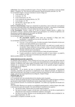 a) Por la ley. Estas reciben el nombre de Legales o Forzosas. Pueden ser constituidas en razón de utilidad
pública . Acueducto. Art. 760 o bien por interés particular. Derecho del predio encalvado. Art. 780.
Las servidumbres legales o Forzosas contenidas en nuestro Código son:
• La de acueducto. Art. 760.
• La de paso. Art. 786.
• La de comunicación. Art. 795.
• La de conducción de energía eléctrica. Art. 797.
• La de desagüe. Art. 790.
• De abrevador y saca de agua. Art. 781.
• De estribo. Art. 778.
b) Por la voluntad humana. Surgen por voluntad de los particulares y para el efecto de su procedencia
las personas interesadas deben tener capacidad para disponer de sus bienes y ésta puede ser manifestada
a través de formas contractuales o bien por disposición de última voluntad. Art.758.
c) Por Prescripción: Término o plazo de 10 años de ejercicio continuo pacífico y público. Las
servidumbre continuas y aparentes pueden adquirirse por prescripción. Las continuas no aparentes y las
discontinuas no pueden adquirirse de este modo. Art. 805-806.
EXTINCIÓN DE LAS SERVIDUMBRES:
Las servidumbres legales o forzosas se extinguen:
• Por prescripción negativa: Única razón que contempla el código para estas
servidumbres . Se pierden por el no uso de cinco años. Art. 820.
Las servidumbres Voluntarias se extinguen:
• El no uso: El no uso de tres años. Por haber ejecutado el dueño del predio sirviente acto
contrario o por haber prohibido que se usare de ella.
• Cuando los predios llegaren sin culpa del dueño a tal estado que no pueda usarse la
servidumbre. Puede restablecerse ésta si el predio vuelve a sus estado normal pero sin
que haya trascurrido tres años o que desde el día que podía volverse a usar haya pasado
el tiempo suficiente para la prescripción.
• Por la remisión gratuita u onerosa hecha por el dueño del predio dominante.
• Cuando constituida en virtud de un derecho revocable se vence el plazo , se cumple la
condición o sobreviene la circunstancia que debe poner término a aquel.
REGULACIÓN LEGAL. Art. 752 al 821
DERECHOS REALES DE GARANTÍA.
Los derechos reales de garantía tienen similitud con los de mero goce por cuanto que ambos tienen de
común el ser derechos limitativos y se les concibe como desmembraciones de la propiedad que vienen a
limitarla. La diferencia entre ambos grupos de derechos radica en que los de goce tienen por elemento
fundante de su naturaleza la idea del disfrute mientras que los de garantía persiguen asegurar el
cumplimiento de una obligación
39. LA HIPOTECA.
DEFINICIÓN. Es un derecho real que se constituye sobre bienes determinados , generalmente
inmuebles, enajenables, para garantizar el cumplimiento de una obligación principal ,sin desposeer al
dueño del bien gravado y que otorga a su titular los derechos de persecución de venta y de preferencia en
el pago , para el caso de incumplimiento de la obligación . Rogina Villegas.
Definición legal. Art. 822.
CARACTERÍSTICAS:
a) Es un derecho real: está contenida dentro de los derechos reales de garantía.
b) Es un derecho de garantía que grava un bien inmueble. Modernamente se habla de hipoteca mobiliaria
que descarta el objeto mueble o inmueble pero nuestro código resalta el inmueble. Art. 822.
c) Es un derecho accesorio: Su existencia está supeditada a un crédito cuya seguridad está fincada en la
hipoteca.
d) Es indivisible: Mientras no se cancele en su totalidad la garantía persiste o subsiste integras sobre todas
y cada una de las partes del inmueble. Esta indivisibilidad se manifiesta en tres aspectos:
• Del lado del crédito. Subsiste parte de el queda integra la hipoteca.
• Del lado de la deuda: Aunque se divida entre varios herederos uno de ellos no puede pedir la
liberación de la finca mientras la totalidad de l adeuda no esté pagada.
• Del lado de los bienes: Mientras no sea cancelada persiste o subsiste sobre la totalidad de los
bienes hipotecados. Art. 825.
EXTENSIÓN: La hipoteca se extiende. Art. 830.
 