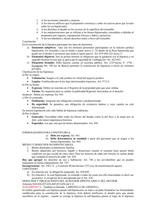 1. A las accesiones naturales y mejoras.
2. A los nuevos edificios que el propietario construya y sobre los nuevos pisos que levante
sobre los ya hipotecados.
3. A los derechos el deudor en los excesos de la superficie del inmueble.
4. A las indemnizaciones que se refieran a los bienes hipotecados, concedidos o debidas al
propietario por seguros, expropiación forzosa o daños y perjuicios.
5. A las servidumbres y demás derechos reales a favor del inmueble.
Constitución.
En la constitución de la hipoteca participan tres tipos de elementos.
a) Elementos subjetivos : Que son los términos personales participantes en la relación jurídica
hipotecaria: Un Acreedor o sea el titular o sujeto activo y; El dueño de la finca hipotecada que
puede ser el deudor o un tercero que serán el sujeto pasivo. Art. 835-264-322 inciso 1º.
b) Elementos objetivos: Son en primer término la obligación que se garantiza con la hipoteca y en
segundo término la cosa que se grava par la seguridad de l aobligación. Art. 822-852.
c) Elementos formales. Debe hacerse constar en escritura pública. Art. 1125-inciso 2º. 1756 .
Excepción Art. 108 ley de Bancos permiten la constitución de hipotecas a través de contratos
privados.
Clasificación de las hipotecas:
a) Por su origen.
• Voluntarias: Surgen a la vida jurídica en virtud del negocio jurídico.
• Legales: Establecidas por la ley bajo determinados requisitos. Art. 57 C.C.
b) Por su forma:
• Expresas: Deben ser inscritas en el Registro de la propiedad para que sean válidas.
• Tácitas. No requieren para su validez la publicidad Registral. Inexistente en el derecho
moderno. Deben ser expresas Art. 841.
c) Por el contenido:
• Ordinarias: Aseguran una obligación existente y predeterminada.
• De seguridad: Se garantiza una obligación de existencia dudosa y cuya cuantía no está
determinada.
En nuestra legislación solo cabe hablar de hipotecas ordinarias.
d) Por el objeto.
• Generales: Gravitaban sobre todos los bienes del deudor como la del fisco y la mujer por su
dote .solo tienen importancia histórica
• Especiales. Las que solo gravan bienes determinados. Art. 826
FORMALIDADES PARA CONSTITUIRLA.
a) Debe ser expresa. Art. 841.
b) Debe determinarse la cantidad o parte del gravamen que se asigne a los
bienes hipotecados. Art. 842.
BIENES Y DERECHOS NO HIPOTECABLES.
1. Bienes destinados al patrimonio familiar.
2. Bienes adquiridos por herencia, legado o donaciones cuando el causante haya puesto dicha
condición sin que exceda de cinco años. Para los menores de edad este termino se cuenta desde
que cumplan la mayoría de edad. Art. 838.
Hay que agregar los derechos de uso y habitación. Art. 748 y las servidumbres que no pueden
enajenarse en forma independiente Art. 755.
Incongruencias: Art. 356 C.C. y el artículo 80 del decreto 1551 Ley de transformación agraria.
CONTENIDO.
a) En relación con la obligación asegurada: Art. 824-845.
b) En relación a la cosa hipotecada: se extiende a todas las cosas con ella relacionadas es decir sus
accesorios. A excepción de lo preceptuado por el Art. 834.
DERECHOS Y OBLIGACIONES DEL ACREEDOR HIPOTECARIO Y DEL DEUDOR.
Artículos 824-826-827-836-845-853-856 del C.C.
SUB-HIPOTECA: También es llamada. ( HIPOTECA DE CRÉDITO.)
El crédito garantizado con hipoteca puede sub-hipotecarse en todo o en parte llenándose las formalidades
establecidas para la constitución de la hipoteca. Esta deberá notificarse al deudor para que pueda
inscribirse en el registro . cuando se extinga la hipoteca la sub-hipoteca pasara al lugar de la hipoteca
 