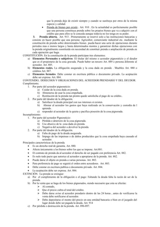 que la prenda deje de existir siempre y cuando se sustituya por otros de la misma
especie y calidad.
• Prenda de bienes por existir.. Art. 910 . En la actualidad es perfectamente posible
que una persona constituya prenda sobre los propios bienes que va a adquirir con el
crédito que para ellos se le conceda aunque todavía no los tenga en su poder.
3. Prenda abierta. Art. 913 . Primeramente se reservó solo a las instituciones bancarias y
consiste en hacer posible que una persona: Agricultor, comerciante industrial etc. mediante la
constitución de prenda sobre determinados bienes pueda hacer una serie de operaciones durante
periodos mas o menos largos y hasta determinados montos y garantizar dichas operaciones con
la prenda originalmente constituida sin necesidad de constituir prenda o ampliación de prenda en
cada operación que haga.
CONSTITUCIÓN. En la constitución de la prenda participan tres elementos:
a) Elementos Personales o subjetivos: El titular del mismo o acreedor pignoraticio y el deudor
que es el propietario de la cosa gravada. Puede haber un tercero Art. 889 o persona diferente al
acreedor. Art. 885.
b) Elementos reales. La obligación asegurada y la cosa dada en prenda . Muebles Art. 880 o
créditos Art. 887.
c) Elementos formales. Debe constar en escritura pública o documento privado. La aceptación
debe ser expresa. Art. 884.
CONTENIDO, DERECHOS Y OBLIGACIONES DEL ACREEDOR PRENDARIO Y DEL DEUDOR.
Cumplimiento.
1. Por parte del acreedor pignoraticio:
a) Cuidar de la cosa dada en prenda.
b) Abstenerse de usar la cosa empeñada.
c) Restitución de la prenda tan pronto quede satisfecha el pago de su crédito..
2. Por parte del deudor de la obligación.
a) Satisfacer la deuda principal con sus intereses si existen.
b) Abonar al acreedor los gastos que haya realizado en la conservación y custodia de l
aprenda .
c) responder al acreedor de la quieta y pacífica posesión de la cosa pignorada.
Incumplimiento:
1. Por parte del acreedor Pignoraticio:
a) Pérdida o deterioro de la cosa pignorada.
b) Uso abusivo de la cosa dada en prenda.
c) Negativa del acreedor a devolver la prenda.
2. Por parte del deudor de la obligación.
a) Falta de pago de la deuda asegurada.
b) Impago de las impensas o de daños producidos que la cosa empeñada haya causado al
acreedor.
Principales características de la prenda.
• Es un derecho real de garantía. Art. 880.
• Afecta únicamente a los bienes sobre los que se impone. Art.881.
• El contrato de prenda da al acreedor el derecho de ser pagado con preferencia Art. 882.
• Es nulo todo pacto que autorice al acreedor a apropiarse de la prenda. Art. 882.
• Puede darse el objeto en prenda a varias personas. Art. 883.
• Para preferencia de pago se seguirá el orden entre acreedores. Art. 883.
• Debe constar en escritura publica o documento privado. Art. 884.
• La aceptación debe ser expresa. Art. 884.
EXTINCIÓN. La prenda se extingue:
a) Por el cumplimiento de la obligación o el pago: Faltando la deuda falta la razón de ser de la
prenda.
b) Por la venta que se haga de los bienes pignorados, siendo necesario que esta se efectúe:
 Al contado,
 Que el precio cubra el total del crédito.
 Debe darse aviso al acreedor prendario dentro de las 24 horas , antes de verificarse la
venta debe notificarse al acreedor.
 Debe depositarse el monto del precio en una entidad bancaria o bien en el juzgado del
lugar donde debe ser pagada la deuda. Art. 914
c) Por pérdida o destrucción de la prenda. Art. 896-897.
 