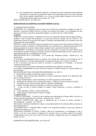 d) Por cancelación de la inscripción respectiva a solicitud de la parte interesada cuando hubieren
transcurridos tres años del vencimiento del plazo o de la prorroga inscritos en el caso de prenda
sobre bienes muebles identificables o en el caso de prenda agraria después de dos años del
vencimiento del plazo fijado en el contrato. Art. 1170.
REGULACIÓN LEGAL. Art. 880 al 916
DERECHOS DE SUCESIONES ( SUCESIÓN MORTIS CAUSA )
41. DERECHO DE SUCESIÓN.
DEFINICIÓN. Es la subrogación que con motivo de la muerte de una persona se produce en todos los
derechos y relaciones jurídicas del que era titular de la persona que muere. Es la subrogación de una
persona en los bienes y derechos transmisibles dejados a su muerte por otra. Castán Tobeñas.
TEORÍAS:
SUBJETIVA. Se dio en Roma , el heredero era sucesor en la potestad soberana sobre el grupo familiar o
gentilicio, ocupa el puesto del predecesor y no solo para lucrar las ventajas que de el derivan sino
también para asumir las cargas que lleva anejas. El heredero está identificado con el causante como una
prolongación de su personalidad.
OBJETIVA. Surge en Alemania Califican al heredero como un mero sucesor de los bienes del difunto. En
el derecho romano lo esencial es ser llamado heredero y lo accidental es la atribución patrimonial. En el
derecho germánico lo esencial es haber entrado a adquirir todo o una parte alícuota de la herencia
INTERMEDIAS. O Eclécticas. Se presentan como la continuación o sucesión por modo unitario en la
titularidad del complejo formado por aquellas relaciones jurídicas patrimoniales activas y pasivas de un
sujeto fallecido que no se extinguen por su muerte.
PRESUPUESTOS DE LA SUCESIÓN. Es lo mismo que: Naturaleza jurídica . Sistema de la ley
guatemalteca.
a) Se produce inmediatamente desde el momento de la muerte del causante sin necesidad de que el
heredero manifieste su voluntad, presumiéndose su aceptación mientras no se exprese lo contrario.
b) No se reconocen mas que dos formas de sucesión, la testamentaria y la intestada. La sucesión
contractual está prohibida.
c) Se da preferencia a la sucesión testamentaria, teniéndose como supletoria a la intestada..
d) se admite compatibilidad de las dos formas de sucesión: La herencia puede ser en parte testada y en
parte intestada.
INCAPACIDADES PARA SUCEDER POR INDIGNIDAD. Art. 924 C.C.
1) Condenado por mandar o intentar dar muerte al causante.
2) Heredero mayor de edad quien sabiendo de la muerte violenta del causante no lo denunciare ante
juez en el plazo de un mes.
3) El que voluntariamente acuso al causante por un delito de pena de un año de prisión.
4) Condenado por adulterio con el cónyuge del causante . Adulterio no existe en nuestra ley penal.
5) El heredero que no cuido al causante enfermo o demente o abandonado.
6) El padre o la madre que haya corrompido a sus hijos de cualquier edad.
7) El que con dolo o coacción obligare al testador a hacer testamento, a revocar o modificar el
testamento.
8) El que suplantare, ocultare, o alterare testamento.
9) El que ejerciere violencia sobre el notario o testigos.
CLASIFICACION.
A TÍTULO UNIVERSAL. A través de esta se produce una transferencia en bloque sobre el sucesor de
todos los derechos articulados en el causante. ( Herencia). Art. 918-919
A TÍTULO PARTICULAR. Indica solo la adquisición por el sucesor de bienes concretos e
individualizados. ( Legado) . Art. 918-919.
Pude también clasificarse atendiendo al origen y causa determinantes de la relación jurídica sucesoria, en
este sentido puede ser:
TESTAMENTARIA O VOLUNTARIA: Cuando es la voluntad del hombre la causa que informa el
régimen de la sucesión. Art. 917
INTESTADA LEGITIMA O LEGAL: Cuando a falta de la testamentaria o el testamento es nulo o
ineficaz es la ley la que informa el régimen de la sucesión. Esta se considera supletoria de aquella;
comprendiendo en uno y otro caso todos los bienes, derechos y obligaciones que no se extinguen con la
muerte. Art. 917.
REPRESENTACIÓN HEREDITARIA. Art. 929 al 933.
 