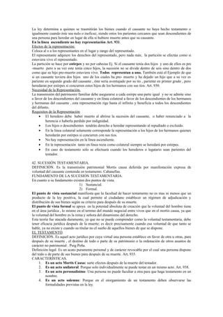 La ley determina a quienes se trasmitirán los bienes cuando el causante no haya hecho testamento o
igualmente cuando éste sea nulo o ineficaz, siendo estos los parientes cercanos que sean descendientes de
una persona para heredar en lugar de ella si hubiere muerto antes que su causante.
En la línea ascendiente no hay representación Art. 931.
Efectos de la representación:
Coloca al o a los representantes en el lugar y rango del representado.
El representante adquiere los derechos del representado, pero nada más; la partición se efectúa como si
estuviera vivo el representado.
La partición se hace por estirpes y no por cabezas Ej. Si el causante tenía dos hijos y uno de ellos es pre
-muerto pero a su vez este tenía cinco hijos, la sucesión no se divide dentro de seis sino dentro de dos
como que su hijo pre-muerto estuviera vivo. Todos representan a uno. También está el Ejemplo de que
si un causante tuviera dos hijos uno de los cuales ha pre- muerto y ha dejado un hijo que a su vez es
pariente en segundo grado del causante , éste sería aventajado por su tío , pariente en primer grado , pero
heredaran por estirpes si concurren estos hijos de los hermanos con sus tíos. Art. 930.
Necesidad de la Representación.
La transmisión del patrimonio familiar debe asegurarse a cada estirpe una parte igual y no se admite sino
a favor de los descendientes del causante y en línea colateral a favor de los descendientes de los hermanos
y hermanas del causante , esta representación rige hasta el infinito y beneficia a todos los descendientes
del difunto.
Requisitos de la Representación
• El heredero debe haber muerto al abrirse la sucesión del causante, o haber renunciado a la
herencia o haberla perdido por indignidad.
• Los hijos o descendientes tendrán derecho a heredar representando al repudiado o excluido.
• En la línea colateral solamente corresponde la representación a los hijos de los hermanos quienes
heredarán por estirpes si concurren con sus tíos.
• No hay representación en la línea ascendiente.
• En la representación tanto en línea recta como colateral siempre se heredará por estirpes.
• En caso de testamento solo se efectuará cuando los herederos o legatario sean parientes del
testador.
42. SUCESIÓN TESTAMENTARIA.
DEFINICIÓN. Es la transmisión patrimonial Mortis causa deferida por manifestación expresa de
voluntad del causante contenida en testamento. Cabanellas.
FUNDAMENTO DE LA SUCESIÓN TESTAMENTARIA.
En cuanto a su fundamento existen dos puntos de vista.
1) Sustancial.
2) Formal.
El punto de vista sustancial manifiesta que la facultad de hacer testamento no es mas ni menos que un
producto de la ley positiva, la cual permite al ciudadano establecer un régimen de adjudicación y
distribución de sus bienes según su criterio para después de su muerte.
El punto de vista formal se apoya en la potestad absoluta de creación que la voluntad del hombre tiene
en el área jurídica , lo mismo en el terreno del mundo negocial entre vivos que en el mortis causa, ya que
la voluntad del hombre es la reina y señora del dinamismo del derecho.
Esta teoría fue atacada duramente, ya que no se puede comprender como la voluntad testamentaria, debe
tener eficacia jurídica después de la muerte; es decir precisamente cuando esa voluntad de que tanto se
hable, ya no existe y cuando su titular no el sueño de aquellos bienes de que se dispone.
EL TESTAMENTO.
DEFINICIÓN. Es aquel acto jurídico por cuya virtud una persona establece en favor de otra u otras, para
después de su muerte , el destino de todo o parte de su patrimonio o la ordenación de otros asuntos de
carácter no patrimonial . Puig Peña.
Definición legal. Es un acato puramente personal y de carácter revocable por el cual una persona dispone
del todo o de parte de sus bienes para después de su muerte. Art. 935.
CARACTERÍSTICAS.
1. Es un acto Mortis Causa: surte efectos después de la muerte del testador.
2. Es un acto unilateral. Porque solo individualmente se puede testar en un mismo acto. Art. 938.
3. Es un acto personalísimo: Una persona no puede facultar a otra para que haga testamento en un
nombre.
4. Es un acto solemne: Porque en el otorgamiento de un testamento deben observarse las
formalidades previstas en la ley.
 