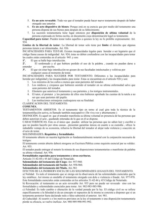 5. Es un acto revocable: Toda vez que el testador puede hacer nuevo testamento después de haber
otorgado uno anterior.
6. Es un acto dispositivo de bienes: Porque está en su esencia que por medio del testamento una
persona dispone de sus bienes para después de su fallecimiento.
7. La sucesión testamentaria tiene lugar entonces por disposición de ultima voluntad de la
persona expresada en forma escrita, en documento cuya denominación legal es testamento.
Capacidad para testar: Pueden testar todos aquellos a quienes la ley no lo prohíbe expresamente: Art.
934.
Límites de la libertad de testar: La libertad de testar solo tiene por límite el derecho que algunas
personas tienen a ser alimentadas. Art. 936.
INCAPACIDADES PARA TESTAR. Existen incapacidades legales para heredar o ser legatario que el
código llama causas de indignidad Art. 924, éstas no deben confundirse con las incapacidades para testar
las cuales están contenidas en el artículo 945. y son:
1º. El que se halle bajo interdicción.
2º. El sordomudo y el que hubiere perdido el uso de la palabra , cuando no puedan darse a
entender . por escrito.
3º. El que sin estar bajo interdicción no gozare de sus facultades intelectuales y volitivas por
cualquier causa al momento de testar.
INCAPACIDADES PARA SUCEDER POR TESTAMENTO. Diferentes a las incapacidades para
heredar por indignidad y las incapacidades para testar. Estas se encuentran en el artículo 926 y son:
1. Los ministros de los cultos a menos que sean parientes del testador.
2. Los médicos y cirujanos que hubieren asistido al testador en su ultima enfermedad salvo que
sean parientes del testador.
3. Elnotario que autoriza el testamento y sus parientes, y los testigos instrumentales.
4. El tutor, el protutor y los parientes de ellos sino hubieren aprobado las cuentas de la tutela a no
ser que sean parientes del pupilo.
5. Las instituciones extranjeras cualesquiera sea su finalidad.
CLASIFICACION DEL TESTAMENTO.
COMUNES
TESTAMENTOS ABIERTOS. Es el testamento tipo en torno al cual gira toda la técnica de la
testamentifacción activa, es llamado también nuncupativo ( De viva voz y abiertamente )
DEFINICIÓN. Es aquel en que el testador manifiesta su última voluntad en presencia de las personas que
deben autorizar el acto , quedando enteradas de lo que en él se dispone.
CARACTERÍSTICAS. Este es el único que pueden utilizar las personas que no saben leer y escribir o
que no pueden hacerlo por otras causas , presentan garantías únicas en cuanto a su custodia , ofrece la
indudable ventaja de su economía, refuerza la libertad del testador al alejar toda violencia y coacción en
el acto de testar.
SOLEMNIDADES. Requisitos y formalidades.
El testamento abierto en nuestra legislación es fundamentalmente notarial con la conjunción necesaria de
testigos:
El testamento común abierto deberá otorgarse en Escritura Pública como requisito esencial par su validez.
Art. 955.
El testador puede entregar al notario la minuta de sus disposiciones testamentarias o manifestar de palabra
su ultima voluntad. Art. 956.
Formalidades especiales para testamentos y otras escrituras.
Articulo 31-42-44 y 45 del Código de Notariado.
Solemnidades del testamento del Ciego: Art. 957-960.
Solemnidades del testamento del Sordo: Art. 958-960.
Solemnidades del testamento del Mudo. Art. 961
EFECTOS DE LA INOBSERVANCIA DE LAS SOLEMNIDADES LEGALES DEL TESTAMENTO.
a) Nulidad. Es nulo el testamento que se otorga sin la observancia de las solemnidades esenciales que la
ley establece. Así mismo es anulable el testamento otorgado con dolo o violencia o fraude. Art. 977-978.
Esta formalidades esenciales están contenidas en los artículos 31-42-44 y 45 Código de Notariado.
b) Revocación: el testamento es un acto revocable Art. 935 pero no puede ser revocado sino con las
formalidades y solemnidades esenciales para testar. Art. 982-983-985-986.
c) Falsedad: Es todo cambio o alteración de la verdad penada por la ley. El código civil no se refiere
específicamente a la falsedad ni da un concepto ni supuestos de la misma se concreta a disponer que si un
testamento posterior fuera declarado nulo o falso subsistirá el anterior. Art. 981.
d) Caducidad: Al ocurrir e o los motivos previstos en la ley el testamento o una disposición testamentaria
pierde su eficacia, se vuelve ineficaz. Art. 988-989-990-991-992.
 