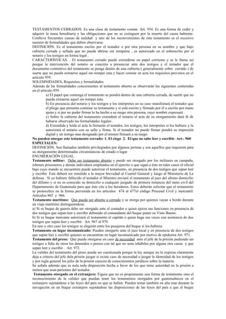 TESTAMENTOS CERRADOS. Es una clase de testamento común. Art. 954. Es una forma de ceder y
adquirir la masa hereditaria y las obligaciones que no se extinguen por la muerte del causa habiente.
Conlleva frecuentes causas de nulidad y uno de los inconvenientes de este testamento es el excesivo
numero de formalidades que deben observarse.
DEFINICIÓN. Es el testamento escrito por el testador o por otra persona en su nombre y que bajo
cubierta cerrada y sellada que no puede abrirse sin romperse , es autorizado en el sobrescrito por el
notario y los testigos en forma legal .
CARACTERÍSTICAS. . El testamento cerrado puede extenderse en papel corriente y se le llama así
porque la intervención del notario se concreta a presenciar ante dos testigos y el testador que el
documento contentivo del testamento se ponga dentro de una cubierta ( generalmente sobre cerrado ) de
suerte que no pueda extraerse aquel sin romper esta y hacer constar en acta los requisitos previstos en el
artículo 959.
SOLEMNIDADES, Requisitos y formalidades.
Además de las formalidades concernientes al testamento abierto se observarán las siguientes contenidas
en el artículo 959.
a) El papel que contenga el testamento se pondrá dentro de una cubierta cerrada, de suerte que no
pueda extraerse aquel sin romper ésta.
b) En presencia del notario y los testigos y los intérpretes en su caso manifestará el testador que
el pliego que presenta contiene su testamento y si está escrito y firmado por él o escrito por mano
ajena y si por no poder firmar lo ha hecho a su ruego otra persona, cuyo nombre expresará .
c) Sobre la cubierta del testamento extenderá el notario el acta de su otorgamiento dará fé de
habarse observado las formalidades legales .
d) Extendida y leída el acta la firmarán el testador, los testigos, los interpretes si los hubiere y la
autorizará el notario con su sello y firma. Si el testador no puede firmar pondrá su impresión
digital y un testigo mas designado por el mismo firmará a su ruego.
No pueden otorgar este testamento cerrado: 1. El ciego 2. El que no sabe leer y escribir. Art-. 960
ESPECIALES:
DEFINICIÓN. Son llamados también privilegiados por algunos juristas y son aquellos que requieren para
su otorgamiento determinadas circunstancias de estado o lugar
ENUMERACIÓN LEGAL.
Testamento militar: Debe ser testamento abierto y puede ser otorgado por los militares en campaña,
rehenes prisioneros y demás individuos empleados en el ejercito o que sigan a éste en tales casos el oficial
bajo cuyo mando se encuentren puede autorizar el testamento, en presencia de dos testigos que sepan leer
y escribir. Este deberá ser remitido a la mayor brevedad al Cuartel General y luego al Ministerio de La
defensa . Si ya hubiere fallecido el testador el Ministro enviará el testamento al juez del ultimo domicilio
del difunto y si no es conocido su domicilio a cualquier juzgado de primera instancia del ramo civil del
Departamento de Guatemala para que éste cite a los herederos. Estos deberán solicitar que el testamento
se protocolice en la forma prevenida en los artículos 474 al 477el código Procesal Civil y mercantil.
Artículos 965 y 966.
Testamento marítimo: Que puede ser abierto o cerrado y se otorga por quienes vayan a bordo durante
un viaje marítimo distinguiéndose.
a) Si es buque de guerra debe ser otorgado ante el contador o quien ejerza sus funciones en presencia de
dos testigos que sepan leer y escribir debiendo el comandante del buque poner su Visto Bueno.
b) Si es buque mercante autorizará el testamento el capitán o quien haga sus veces con asistencia de dos
testigos que sepan leer y escribir. Art. 967 al 970.
En uno y otro caso los testigos se elegirán entre los pasajeros del buque si los hubiera.
Testamento en lugar incomunicado: Pueden otorgarlo ante el juez local y en presencia de dos testigos
que sepan leer y escribir quienes se encuentran en lugar incomunicado por motivo de epidemia Art. 971.
Testamento del preso: Que puede otorgarse en caso de necesidad ante el jefe de la prisión pudiendo ser
testigos a falta de otros los detenidos o presos con tal que no sean inhábiles por alguna otra causa y que
sepan leer y escribir . Art. 972.
La valides del testamento del preso puede ser cuestionada porque la ley aunque no lo expresa claramente
deja a criterio del jefe dela prisión juzgar si existe caso de necesidad o juzgar la idoneidad de los testigos
y por regla general los jefes de la prisión carecen de conocimientos jurídicos sobre la materia.
Se señala además que es nula toda disposición hecha a favor de los que tiene autoridad en la prisión a
menos que sean parientes del testador.
Testamento otorgado en el extranjero: Figura que no es propiamente una forma de testamento sino el
reconocimiento de la validez que puedan tener los testamentos otorgados por guatemaltecos en el
extranjero sujetándose a las leyes del país en que se hallen. Pueden testar también en alta mar durante la
navegación en un buque extranjero sujetándose las disposiciones de las leyes del país a que el buque
 