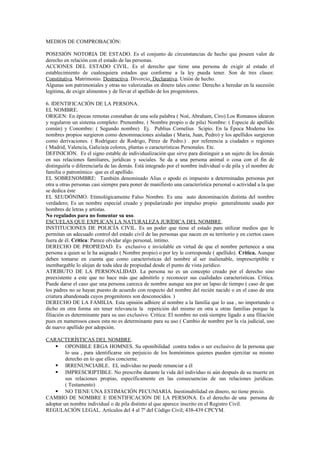 MEDIOS DE COMPROBACIÓN:
POSESIÓN NOTORIA DE ESTADO. Es el conjunto de circunstancias de hecho que poseen valor de
derecho en relación con el estado de las personas.
ACCIONES DEL ESTADO CIVIL. Es el derecho que tiene una persona de exigir al estado el
establecimiento de cualesquiera estados que conforme a la ley pueda tener. Son de tres clases:
Constitutiva. Matrimonio. Destructiva. Divorcio. Declarativa. Unión de hecho.
Algunas son patrimoniales y otras no valorizadas en dinero tales como: Derecho a heredar en la sucesión
legitima, de exigir alimentos y de llevar el apellido de los progenitores.
6. IDENTIFICACIÓN DE LA PERSONA.
EL NOMBRE.
ORIGEN: En épocas remotas constaban de una sola palabra ( Noé, Abraham, Ciro) Los Romanos idearon
y regularon un sistema completo: Prenombre. ( Nombre propio o de pila) Nombre: ( Especie de apellido
común) y Conombre: ( Segundo nombre) Ej. Publius Cornelius Scipio. En la Época Moderna los
nombres propios surgieron como denominaciones aisladas ( María, Juan, Pedro) y los apellidos surgieron
como derivaciones. ( Rodríguez de Rodrigo, Pérez de Pedro.) . por referencia a ciudades o regiones
( Madrid, Valencia, Galicia)a colores, plantas o características Personales. Etc.
DEFINICIÓN. Es el signo estable de individualización que sirve para distinguir a un sujeto de los demás
en sus relaciones familiares, jurídicas y sociales. Se da a una persona animal o cosa con el fin de
distinguirla o diferenciarla de las demás. Está integrado por el nombre individual o de pila y el nombre de
familia o patronímico que es el apellido.
EL SOBRENOMBRE: También denominado Alias o apodo es impuesto a determinadas personas por
otra u otras personas casi siempre para poner de manifiesto una característica personal o actividad a la que
se dedica éste
EL SEUDÓNIMO. Etimológicamente Falso Nombre. Es una auto denominación distinta del nombre
verdadero; Es un nombre especial creado y popularizado por impulso propio generalmente usado por
hombres de letras y artistas.
No regulados para no fomentar su uso.
ESCUELAS QUE EXPLICAN LA NATURALEZA JURÍDICA DEL NOMBRE.
INSTITUCIONES DE POLICÍA CIVIL. Es un poder que tiene el estado para utilizar medios que le
permitan un adecuado control del estado civil de las personas que nacen en su territorio y en ciertos casos
fuera de él. Critica: Parece olvidar algo personal, íntimo.
DERECHO DE PROPIEDAD. Es exclusivo e inviolable en virtud de que el nombre pertenece a una
persona a quien se le ha asignado ( Nombre propio) o por ley le corresponde ( apellido). Critica. Aunque
deben tomarse en cuenta que como características del nombre al ser inalienable, imprescriptible e
inembargable lo alejan de toda idea de propiedad desde el punto de vista jurídico.
ATRIBUTO DE LA PERSONALIDAD. La persona no es un concepto creado por el derecho sino
preexistente a este que no hace más que admitirlo y reconocer sus cualidades características. Critica.
Puede darse el caso que una persona carezca de nombre aunque sea por un lapso de tiempo ( caso de que
los padres no se hayan puesto de acuerdo con respecto del nombre del recién nacido o en el caso de una
criatura abandonada cuyos progenitores son desconocidos. )
DERECHO DE LA FAMILIA. Esta opinión adhiere al nombre a la familia que lo usa , no importando o
dicho en otra forma sin tener relevancia la repetición del mismo en otra u otras familias porque la
filiación es determinante para su uso exclusivo. Critica: El nombre no está siempre ligado a una filiación
pues en numerosos casos esta no es determinante para su uso ( Cambio de nombre por la vía judicial, uso
de nuevo apellido por adopción.
CARACTERÍSTICAS DEL NOMBRE.
 OPONIBLE ERGA HOMNES. Su oponibilidad contra todos o ser exclusivo de la persona que
lo usa , para identificarse sin perjuicio de los homónimos quienes pueden ejercitar su mismo
derecho en lo que ellos concierne.
 IRRENUNCIABLE. EL individuo no puede renunciar a él
 IMPRESCRIPTIBLE. No prescribe durante la vida del individuo ni aún después de su muerte en
sus relaciones propias, específicamente en las consecuencias de sus relaciones jurídicas.
( Testamento)
 NO TIENE UNA ESTIMACIÓN PECUNIARIA. Inestimabilidad en dinero, no tiene precio.
CAMBIO DE NOMBRE E IDENTIFICACIÓN DE LA PERSONA. Es el derecho de una persona de
adoptar un nombre individual o de pila distinto al que aparece inscrito en el Registro Civil.
REGULACIÓN LEGAL. Artículos del 4 al 7º del Código Civil; 438-439 CPCYM.
 