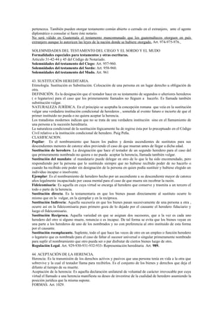 pertenezca. También pueden otorgar testamento común abierto o cerrado en el extranjero, ante el agente
diplomático o consular si fuere éste notario.
No será válido en Guatemala el testamento mancomunado que los guatemaltecos otorguen en país
extranjero aunque lo autoricen las leyes de la nación donde se hubiere otorgado. Art. 974-975-976.
SOLEMNIDADES DEL TESTAMENTO DEL CIEGO Y EL SORDO Y EL MUDO
Formalidades especiales para testamentos y otras escrituras.
Articulo 31-42-44 y 45 del Código de Notariado.
Solemnidades del testamento del Ciego: Art. 957-960.
Solemnidades del testamento del Sordo: Art. 958-960.
Solemnidades del testamento del Mudo. Art. 961
43. SUSTITUCIÓN HEREDITARIA.
Etimología. Sustitución es Substitución. Colocación de una persona en un lugar derecho u obligación de
otra.
DEFINICIÓN. Es la designación que el testador hace en su testamento de segundos o ulteriores herederos
( o legatarios) para el caso que los primeramente llamados no lleguen a hacerlo. Es llamada también
substitución vulgar.
NATURALEZA JURÍDICA. En el principio se aceptaba la concepción romana que veía en la sustitución
vulgar una verdadera institución condicional de herederos , sometida al evento futuro o incierto de que el
primer instituido no pueda o no quiera aceptar la herencia.
Los tratadistas modernos indican que no se trata de una verdadera institución sino en el llamamiento de
una persona a la sucesión hereditaria.
La naturaleza condicional de la sustitución lógicamente ha de regirse ésta por lo preceptuado en el Código
Civil relativo a la institución condicional de heredero. Puig Peña.
CLASIFICACION.
Pupilar: Es el nombramiento que hacen los padres y demás ascendientes de sustitutos para sus
descendientes menores de catorce años previendo el caso de que mueran antes de llegar a dicha edad.
Sustitución de heredero. La designación que hace el testador de un segundo heredero para el caso del
que primeramente nombrado no quiera o no pueda aceptar la herencia, llamada también vulgar.
Sustitución del mandato: el mandatario puede delegar en otro de lo que le ha sido encomendado, pero
respondiendo por la persona que lo sustituido siempre que no hubiese recibido poder de no hacerlo o
cuando ha recibido este poder sin designación de la persona en quien podía sustituir y hubiese elegido un
individuo incapaz o insolvente.
Ejemplar: Es el nombramiento de heredero hecho por un ascendiente a su descendiente mayor de catorce
años legalmente incapacitado por causa mental para el caso de que muera sin recobrar la razón.
Fideicomisaria: Es aquella en cuya virtud se encarga al heredero que conserve y trasmita a un tercero el
todo o parte de la herencia.
Sustitución directa. Es la testamentaria en que los bienes pasan directamente al sustituto ocurre lo
mismo que en la vulgar, en la ejemplar y en la recíproca.
Sustitución Indirecta: Aquella sucesoria en que los bienes pasan sucesivamente de una persona a otra ,
ocurre así en la fideicomisaria pues primero goza de lo dejado por el causante el heredero fiduciario y
luego el fideicomisario.
Sustitución Recíproca. Aquella variedad en que se asignan dos sucesores, que a la vez es cada uno
heredero del otro si alguno muere, renuncia o es incapaz. De tal forma se evita que los bienes vayan en
una parte a los herederos de uno de los nombrados y no con preferencia al otro instituido de esta forma
por el causante.
Sustitución reemplazante. Suplente, todo el que hace las veces de otro en un empleo o función heredero
o legatario que es nombrado para el caso de faltar el sucesor universal o singular primeramente nombrado
para suplir el nombramiento que otro pueda ser o par disfrutar de ciertos bienes luego de otro.
Regulación Legal. Art. 929-930-931-932-933- Representación hereditaria Art. 989.
44. ACEPTACIÓN DE LA HERENCIA.
Herencia: Es la transmisión de los derechos activos y pasivos que una persona tenía en vida a la otra que
sobrevive y la cual el testador llama para recibirlos. Es el conjunto de los bienes y derechos que deja el
difunto al tiempo de su muerte.
Aceptación de la herencia: Es aquella declaración unilateral de voluntad de carácter irrevocable por cuya
virtud el llamado a una herencia manifiesta su deseo de investirse de la cualidad de heredero asumiendo la
posición jurídica que la misma supone.
FORMAS. Art. 1029.
 