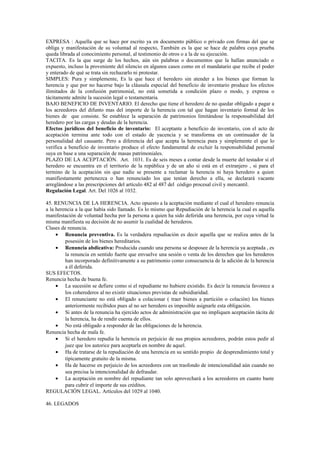 EXPRESA : Aquella que se hace por escrito ya en documento público o privado con firmas del que se
obliga y manifestación de su voluntad al respecto, También es la que se hace de palabra cuya prueba
queda librada al conocimiento personal, al testimonio de otros o a la de su ejecución.
TACITA. Es la que surge de los hechos, aún sin palabras o documentos que la hallan anunciado o
expuesto, incluso la proveniente del silencio en algunos casos como en el mandatario que recibe el poder
y enterado de qué se trata sin rechazarlo ni protestar.
SIMPLES: Pura y simplemente, Es la que hace el heredero sin atender a los bienes que forman la
herencia y que por no hacerse bajo la cláusula especial del beneficio de inventario produce los efectos
ilimitados de la confusión patrimonial, no está sometida a condición plazo o modo, y expresa o
tácitamente admite la sucesión legal o testamentaria.
BAJO BENEFICIO DE INVENTARIO. El derecho que tiene el heredero de no quedar obligado a pagar a
los acreedores del difunto mas del importe de la herencia con tal que hagan inventario formal de los
bienes de que consiste. Se establece la separación de patrimonios limitándose la responsabilidad del
heredero por las cargas y deudas de la herencia.
Efectos jurídicos del beneficio de inventario: El aceptante a beneficio de inventario, con el acto de
aceptación termina ante todo con el estado de yacencia y se transforma en un continuador de la
personalidad del causante. Pero a diferencia del que acepta la herencia pura y simplemente el que lo
verifica a beneficio de inventario produce el efecto fundamental de excluir la responsabilidad personal
suya en base a una separación de masas patrimoniales.
PLAZO DE LA ACEPTACIÓN. Art. 1031. Es de seis meses a contar desde la muerte del testador si el
heredero se encuentra en el territorio de la república y de un año si está en el extranjero , si para el
termino de la aceptación sin que nadie se presente a reclamar la herencia ni haya heredero a quien
manifiestamente pertenezca o han renunciado los que tenían derecho a ella, se declarará vacante
arreglándose a las prescripciones del artículo 482 al 487 del código procesal civil y mercantil.
Regulación Legal. Art. Del 1026 al 1032.
45. RENUNCIA DE LA HERENCIA. Acto opuesto a la aceptación mediante el cual el heredero renuncia
a la herencia a la que había sido llamado. Es lo mismo que Repudiación de la herencia la cual es aquella
manifestación de voluntad hecha por la persona a quien ha sido deferida una herencia, por cuya virtud la
misma manifiesta su decisión de no asumir la cualidad de herederos.
Clases de renuncia.
• Renuncia preventiva. Es la verdadera repudiación es decir aquella que se realiza antes de la
posesión de los bienes hereditarios.
• Renuncia abdicativa: Producida cuando una persona se desposee de la herencia ya aceptada , es
la renuncia en sentido fuerte que envuelve una sesión o venta de los derechos que los herederos
han incorporado definitivamente a su patrimonio como consecuencia de la adición de la herencia
a él deferida.
SUS EFECTOS.
Renuncia hecha de buena fe.
• La sucesión se defiere como si el repudiante no hubiere existido. Es decir la renuncia favorece a
los coherederos al no existir situaciones previstas de subsidiaridad.
• El renunciante no está obligado a colacionar ( traer bienes a partición o colación) los bienes
anteriormente recibidos pues al no ser heredero es imposible asignarle esta obligación.
• Si antes de la renuncia ha ejercido actos de administración que no impliquen aceptación tácita de
la herencia, ha de rendir cuenta de ellos.
• No está obligado a responder de las obligaciones de la herencia.
Renuncia hecha de mala fe.
• Si el heredero repudia la herencia en perjuicio de sus propios acreedores, podrán estos pedir al
juez que los autorice para aceptarla en nombre de aquel.
• Ha de tratarse de la repudiación de una herencia en su sentido propio de desprendimiento total y
típicamente gratuito de la misma.
• Ha de hacerse en perjuicio de los acreedores con un trasfondo de intencionalidad aún cuando no
sea precisa la intencionalidad de defraudar.
• La aceptación en nombre del repudiante tan solo aprovechará a los acreedores en cuanto baste
para cubrir el importe de sus créditos.
REGULACIÓN LEGAL. Artículos del 1029 al 1040.
46. LEGADOS
 